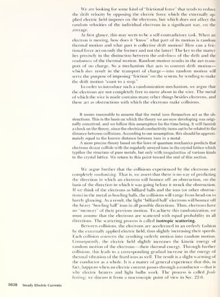 We are looking for some kind of “frictional force” that tends to reduce
the drift velocity by opposing the electric force which the externally ap-
plied electric held imposes on the electrons, but which does not affect the
random velocities of the individual electrons in a significant way, on the
average.
At first glance, this may seem to be a self-contradictory task. When an
electron is moving, how does it “know” what part of its motion is random
thermal motion and what part is collective drift motion? How can a fric-
tional force act on only the former and not the latter? The key to the matter
lies precisely in the distinction between the orderliness of the drift and the
randomness of the thermal motion. Random motion results in the net trans-
port of no charge. So a mechanism that acts to convert drift motion —
which does result in the transport of charge —into random motion will
serve the purpose of imposing “friction” on the system, by tending to make
the drift motion “coast to a stop.”
In order to introduce such a randomization mechanism, we argue that
the electrons are not completely free to move about in the wire. The metal
of which the wire is made contains many other things besides electrons, and
these act as obstructions with which the electrons make collisions.
It seems reasonable to assume that the metal ions themselves act as the ob-
structions. This is the basis on which the theory we are now developing was origi-
nally conceived, and we follow this assumption for the time being. It will furnish
a check on the theory, since the electrical conductivity turns out to be related to the
distance between collisions. According to our assumption, this should be approxi-
mately equal to the known distance between ions in a metal.
A more precise theory based on the laws of quantum mechanics predicts that
electrons do not collide with the regularly arrayed ions in the crystal lattice which
typifies the structure of pure metals, but only with irregularities of various kinds
in the crystal lattice. We return to this point toward the end of this section.
We argue further that the collisions experienced by the electrons are
completely randomizing. That is, we assert that there is no way of predicting
the direction in which an electron will bounce off an obstruction, on the
basis of the direction in which it was going before it struck the obstruction.
If we think of the electrons as billiard balls and the ions (or other obstruc-
tions) in the metal as bowling balls, the collisions will range from head-on to
barely glancing. As a result, the light “billiard ball” electrons will bounce off
the heavy “bowling ball" ions in all possible directions. Thus, electrons have
no “memory” of their previous motion. To achieve this randomization, we
must assume that the electrons are scattered with equal probability in all
directions. The scattering process is called isotropic scattering.
Between collisions, the electrons are accelerated in an orderly fashion
by the externally applied electric field, thus slightly increasing their speeds.
Each collision converts the resulting orderly motion into random motion.
Consequently, the electric field slightly increases the kinetic energy of
random motion of the electrons —their thermal energy. Through further
collisions, this leads to a corresponding gradual increase in the energy of
thermal vibration of the fixed ions as well. The result is a slight warming of
the conductor as a whole. It is a matter of general experience that this, in
fact, happens when an electric current passes through a conductor —that is
why electric heaters and light bulbs work. The process is called Joule
heating; we discuss it from a macroscopic point of view in Sec. 22-6.
1038 Steady Electric Currents
 