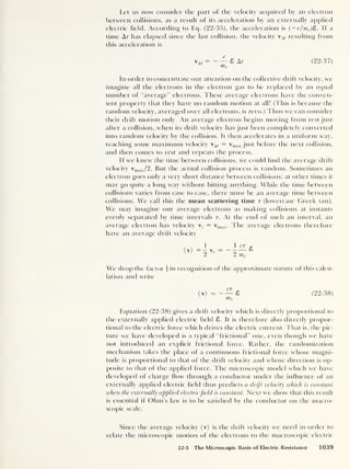 Let us now consider the part of the velocity acquired by an electron
between collisions, as a result of its acceleration by an externally applied
electric held. According to Eq. (22-35), the acceleration is (
— e/me )E>. If a
time A t has elapsed since the last collision, the velocity At resulting from
this acceleration is
— 8 M
me
(22-37)
In order to concentrate our attention on the collective drift velocity, we
imagine all the electrons in the electron gas to be replaced by an equal
number of “average” electrons. These average electrons have the conven-
ient property that they have no random motion at all! (This is because the
random velocity, averaged over all electrons, is zero.) Thus we can consider
their drift motion only. An average electron begins moving from rest just
after a collision, when its drift velocity has just been completely converted
into random velocity by the collision. It then accelerates in a uniform way,
reaching some maximum velocity vA( = vmax just before the next collision,
and then comes to rest and repeats the process.
If we knew the time between collisions, we could find the average drift
velocity vmax/2. But the actual collision process is random. Sometimes an
electron goes only a very short distance between collisions; at other times it
may go quite a long way without hitting anything. While the time between
collisions varies from case to case, there must be an average time between
collisions. We call this the mean scattering time r (lowercase Greek tau).
We may imagine our average electrons as making collisions at instants
evenly separated by time intervals r. At the end of such an interval, an
average electron has velocity vT
= vmax . The average electrons therefore
have an average drift velocity
<v> 1-fle
2 me
We drop the factor  in recognition of the approximate nature of this calcu-
lation and write
( v)
— 8 (22-38)
me
Equation (22-38) gives a drift velocity which is directly proportional to
the externally applied electric field 8. It is therefore also directly propor-
tional to the electric force which drives the electric current. That is, the pic-
ture we have developed is a typical “frictional” one, even though we have
not introduced an explicit frictional force. Rather, the randomization
mechanism takes the place of a continuous frictional force whose magni-
tude is proportional to that of the drift velocity and whose direction is op-
posite to that of the applied force. The microscopic model which we have
developed of charge flow through a conductor under the influence of an
externally applied electric field thus predicts a drift velocity which is constant
when the externally applied electricfield is constant. Next we show that this result
is essential if Ohm’s law is to be satisfied by the conductor on the macro-
scopic scale.
Since the average velocity (v) is the drift velocity we need in order to
relate the microscopic motion of the electrons to the macroscopic electric
22-5 The Microscopic Basis of Electric Resistance 1039
 