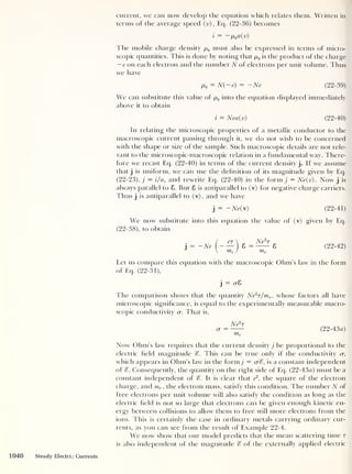 current, we can now develop the equation which relates them. Written in
terms of the average speed (v), Eq. (22-36) becomes
i
= ~
p
Q a(v)
The mobile charge density pq must also be expressed in terms of micro-
scopic quantities. This is done by noting that pQ is the product of the charge
— e on each electron and the number N of electrons per unit volume. Thus
we have
pq = N( — e) = — Ne (22-39)
We can substitute this value of pq into the equation displayed immediately
above it to obtain
i = Nea(v) (22-40)
In relating the microscopic properties of a metallic conductor to the
macroscopic current passing through it, we do not wish to be concerned
with the shape or size of the sample. Such macroscopic details are not rele-
vant to the microscopic-macroscopic relation in a fundamental way. There-
fore we recast Eq. (22-40) in terms of the current density j. If we assume
that j
is uniform, we can use the definition of its magnitude given by Eq.
(22-23), j = i/a, and rewrite Eq. (22-40) in the form j = Ne(v). Now j
is
always parallel to 8. But 8 is antiparallel to (v) for negative charge carriers.
Thus j
is antiparallel to (v), and we have
j
= -Ne() (22-41)
We now substitute into this equation the value of (v) given by Eq.
(22-38), to obtain
j
= ~Ne
er  „ Ne2
T
— 8 = 8
me / me
(22-42)
Let us compare this equation with the macroscopic Ohm’s law in the form
of Eq. (22-31),
j
= o-8
The comparison shows that the quantity Ne2
T/me ,
whose factors all have
microscopic significance, is equal to the experimentally measurable macro-
scopic conductivity cr. That is,
Ne2
r
ar = (22-43a)
me
Now' Ohm’s law requires that the current density j be proportional to the
electric field magnitude %. This can be true only if the conductivity u,
which appears in Ohm’s law in the form j = cr%, is a constant independent
of Consequently, the quantity on the right side of Eq. (22-43a) must be a
constant independent of %. It is clear that e
2
,
the square of the electron
charge, and me ,
the electron mass, satisfy this condition. The number N of
tree electrons per unit volume will also satisfy the condition as long as the
electric field is not so large that electrons can be given enough kinetic en-
ergy between collisions to allow them to free still more electrons from the
ions. This is certainly the case in ordinary metals carrying ordinary cur-
rents, as you can see from the result of Example 22-4.
We now show that our model predicts that the mean scattering time r
is also independent of the magnitude % of the externally applied electric
1040 Steady Electric Currents
 