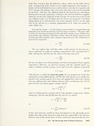 field. The reason is that the field has a direct effect on the drift velocity
only. As long as the drift velocity is very small compared to the random ve-
locities of the individual electrons (and you have seen that it is typically only
10
-8
as large), the distance they cover per unit time is governed essentially
by the latter. And since the collisions made by the electrons are with objects
having some average separation, a change in the electric field has negligible
influence on the time required, on the average, for an electron to pass from
one collision to the next. It follows that the mean scattering time t is indeed
independent of %, and therefore the entire quantity Ne2
T/me on the right
side of Eq. (22-43a) is a constant independent of Thus our model sa-
tisfies Ohm’s law.
Note that the charge — e on the charge carriers (which we assumed from the
beginning to be electrons) enters Eq. (22-43a] only as a square, e
2
. Thus the valid-
ity of Eq. (22-43a )
does not depend on the sign of the charge carriers. If Ohm’s law
is obeyed by some substance other than a metal, where the charge carriers are not
electrons but other particles with a charge-to-mass ratio q/m, the conductivity is
given by the expression
Nq 2
r
(22-43b)
m
We can explore how well this rather crude picture of electrons in a
metal conforms to reality by making comparisons with experimental re-
sults. Solving Eq. (22-43a) for the mean scattering time gives
crrne
~N?
(22-44)
We have no direct way of measuring r and thus checking the theory against
experiment. However, an electron moving with the random speed urms
makes a collision, on the average, every time it travels a distance A given by
A = urmsT (22-45)
This distance is called the mean free path. [As was pointed out in the first
small-print section following Eq. (22-36), the drift speed is very small com-
pared to the random speed. So it does not significantly affect the relation
between collision time and collision distance.] For an ideal gas, Eq. (18-53)
gives for the root-mean-square random speed
(5 kT 
1/2
tW = —— (22-46)
 me )
where k is Boltzmann’s constant and T is the absolute temperature. Substi-
tuting Eqs. (22-44) and (22-46) into Eq. (22-45), we obtain
/3 kT  1/2 <rme
^  me ) Ne2
or
A = ^ (3 kTme Y
12
(22-47)
If the ‘Tree-electron" model we have developed is to be physically mean-
ingful. this value of the mean free path must be comparable to the distance
between ions in the metal, since we have tentatively assumed that the free
22-5 The Microscopic Basis of Electric Resistance 1041
 