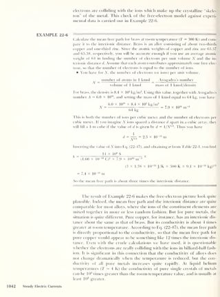 electrons are colliding with the ions which make up the crystalline “skele-
ton" of the metal. This check of the free-electron model against experi-
mental data is carried out in Example 22-6.
EXAMPLE 22-6
Calculate the mean free path for brass at room temperature (
T
= 300 K) and com-
pare it to the interionic distance. Brass is an alloy consisting of about two-thirds
copper and one-third zinc. Since the atomic weights of copper and zinc are 63.57
and 65.38, respectively, you will be accurate enough if you use an average atomic
weight of 64 in finding the number of electrons per unit volume TV and the in-
terionic distance d. Assume that each atom contributes approximately one free elec-
tron, so that the number of electrons is equal to the number of ions.
You have for TV, the number of electrons (or ions) per unit volume.
TV = number of atoms in f kmol
volume of 1 kmol
Avogadro’s number
mass of i kmol/density
For brass, the density is 8.4 X 10
3
kg/m3
. Using this value, together with Avogadro’s
number A = 6.0 X fO
26
, and setting the mass of 1 kmol equal to 64 kg, you have
N =
6.0 x 10
2B
x 8.4 x 103
kg/m3
64 kg
= 7.9 x I02i
This is both the number of ions per cubic meter and the number of electrons per
cubic meter, if you imagine N ions spaced a distance d apart in a cubic array, they
will fill a 1-m cube if the value of d is given by d = 1/TV1 '3
. Thus you have
d =
^ = 2 -3 x lO' 10 m
Inserting the value of TV into Eq. (22-47), and obtaining a from Table 22-1, you find
14 x 106
S
^ ^
(1.60 x 10“19
C) 2
x 7.9 x 1()
28
m~3
(3 x 1.38 x 10“23
J/K x 300 K x 9.1 x 10“31
kg) 1 ' 2
= 7.4 x 10
_1 ° m
So the mean free path is about three times the interionic distance.
The result of Example 22-6 makes the free-electron picture look quite
plausible. Indeed, the mean free path and the interionic distance are quite
comparable for most alloys, where the ions of the constituent elements are
mixed together in more or less random fashion. But for pure metals, the
situation is quite different. Pure copper, for instance, has an interionic dis-
tance about the same as that of brass. But its conductivity is about 4 times
greater at room temperature. According to Eq. (22-47), the mean free path
is directly proportional to the conductivity, so that the mean free path for
pure copper would appear to be something like 12 times the interionic dis-
tance. Even with the crude calculations we have used, it is questionable
whet her the electrons are really colliding with the ions in billiard-ball fash-
ion. It is significant in this connection that the conductivity of alloys does
not change dramatically when the temperature is reduced, but the con-
ductivity of all pure metals increases quite rapidly. At liquid helium
temperatures (T — 4 K) the conductivity of pure single crystals of metals
can be 106
times greater than the room-temperature value, and is usually at
least 103
greater.
1042 Steady Electric Currents
 
