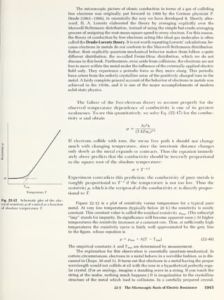 T
1
imp
Temperature T
Fig. 22-12 Schematic plot of the elec-
trical resistivity p of a metal as a function
of absolute temperature T.
The microscopic picture of ohmic conduction in terms of a gas of colliding
free electrons was originally put forward in 1900 by the German physicist P.
Crude (1863-1906), in essentially the way we have developed it. Shortly after-
ward, H. A. Lorentz elaborated the theory by averaging explicitly over the
Maxwell-Boltzmann distribution, instead of using the simple but crude averaging
process of assigning the root-mean-square speed to every electron. For this reason,
the theory of conduction by free electrons acting like ideal-gas molecules is often
called the Drude-Lorentz theory. It is not worth repeating Lorentz’ calculations, be-
cause electrons in metals do not conform to the Maxwell-Boltzmann distribution.
Rather, their explicitly quantum-mechanical behavior makes them follow a quite
different distribution, the so-called Fermi-Dirac distribution, which we do not
discuss in this book. Furthermore, even aside from collisions, the electrons are not
free to move within the metal under the influence of the externally applied electric
field only. They experience a periodic force as they move along. This periodic
force arises from the orderly crystalline array of the positively charged ions in the
metal. A fairly complete general account of the behavior of electrons in metals was
achieved in the 1930s, and it is one of the major accomplishments of modern
solid-state physics.
The failure of the free-electron theory to account properly for the
observed temperature dependence of conductivity is one of its greatest
weaknesses. To see this quantitatively, we solve Eq. (22-47) for the conduc-
tivity cr and obtain
Ne2

a ~
(3 kTme )
ia
If electrons collide with ions, the mean free path A. should not change
much with changing temperature, since the interionic distance changes
only slowly as the metal expands or contracts. Thus the equation immedi-
ately above predicts that the conductivity should be inversely proportional
to the square root of the absolute temperature:
a x T~vl
Experiment contradicts this prediction; the conductivity of pure met