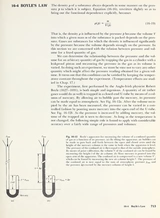 16-4 BOYLE’S LAW The density p of a substance always depends in some manner on the pres-
sure p to which it is subject. Equation (16-16), rewritten slightly so as to
bring out the functional dependence explicitly, becomes
m
pW = V(J)
<16‘
19)
That is, the density p is influenced by the pressure p because the volume V
into which a given mass m of the substance is packed depends on the pres-
sure. Gases are substances for which the density is influenced significantly
by the pressure because the volume depends strongly on the pressure. In
this section we are concerned with the relation between pressure and vol-
ume for a fixed quantity of gas.
We can determine the relationship between the pressure and the vol-
ume for an arbitrary quantity of gas by trapping the gas in a cylinder with a
leakproof piston and measuring the pressure in the gas as its volume is
varied. In doing such an experiment, we must be sure not to vary any other
quantity which might affect the pressure reading obtained for a given vol-
ume. It turns out that this condition can be satisfied by keeping the temper-
ature constant throughout the experiment. (Temperature effects are stud-
ied in Chap. 17.)
The experiment, first performed by the Anglo-Irish physicist Robert
Boyle (1627-1691), is both simple and ingenious. A quantity of air (other
gases would do as well) is trapped in a closed-end U-tube by means of a col-
umn of mercury. By allowing air to bubble past the mercury, its pressure
can be made equal to atmospheric. See Fig. 16- 12a. After the volume occu-
pied by the air has been measured, the pressure can be varied in a con-
trolled fashion by pouring more mercury into the open end of the U-tube.
See Fig. 16-126. As the pressure is increased by adding mercury, the vol-
ume of the trapped air is seen to decrease. As long as the temperature is
not changed, the following simple rule is found to apply with considerable
accuracy over a fairly wide range of pressures and volumes:
Patm
r
P ~ Patm
/ay
Mercury
(a)
Fig. 16-12 Boyle’s apparatus for measuring the volume of a confined quantity
of gas as a function of its pressure, (a) By tilting the apparatus, air bubbles can
be made to pass back and forth between the open and closed arms until the
height of the mercury column is the same in both when the apparatus is level.
The pressure of the confined air is then equal to that of the outside atmosphere.
By means of prior calibration, the volume V of the confined air can be found by
measuring the height / of the air column, (b) More mercury is poured into the
open arm of the apparatus. The confined air is compressed to a new volume V
,
which can be found by measuring the new air column height The pressure of
the confined air is now equal to the sum of atmospheric pressure patm and
the pressure Ap exerted by the mercury column of height h.
P = Patm + Ap
(b)
16-4 Boyle’s Law 713
 