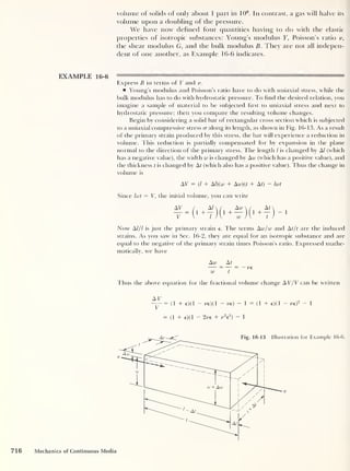 volume of solids of only about 1 part in 106
. In contrast, a gas will halve its
volume upon a doubling of the pressure.
We have now defined four quantities having to do with the elastic
properties of isotropic substances: Young’s modulus Y, Poisson’s ratio v,
the shear modulus G, and the bulk modulus B. They are not all indepen-
dent of one another, as Example 16-6 indicates.
EXAMPLE 16-6
Express B in terms of Y and r.
Young’s modulus and Poisson’s ratio have to do with uniaxial stress, while the
bulk modulus has to do with hydrostatic pressure. To find the desired relation, you
imagine a sample of material to be subjected first to uniaxial stress and next to
hydrostatic pressure; then you compare the resulting volume changes.
Begin by considering a solid bar of rectangular cross section which is subjected
to a uniaxial compressive stress cr along its length, as shown in Fig. 1 6- 1 3. As a result
of the primary strain produced by this stress, the bar will experience a reduction in
volume. This reduction is partially compensated for by expansion in the plane
normal to the direction of the primary stress. The length / is changed by A/ (which
has a negative value), the width w is changed by Aw (which has a positive value), and
the thickness t is changed by At (which also has a positive value). Thus the change in
volume is
AV = (l + Al)(w + Aw)(t + At) — hut
Since hut = V, the initial volume, you can write
AY
~V
- 1
Now Al/l is just the primary strain e. The terms Aw/w and At/t are the induced
strains. As you saw in Sec. 16-2, they are equal for an isotropic substance and are
equal to the negative of the primary strain times Poisson’s ratio. Expressed mathe-
matically, we have
Aw At
w t
Thus the above equation for the fractional volume change AV/V can be written
AV
—= ( 1 + e)( 1 - re)( 1 - re) ~ 1 = ( 1 + e)( 1
= (1 + e)(l - 2 re + me2
)
- 1
re)
2 - 1
716 Mechanics of Continuous Media
 