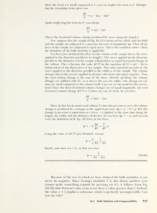 Since the strain e is small compared to 1, you can neglect the term in e
2
. Multiply-
ing the remaining terms gives you
AT
— = e - 2^e
Again neglecting the term in e
2
,
you obtain
AT
— = e(l - 2v)
2 re
2
This is the fractional volume change produced by stress along the length /.
Now suppose that the sample of Fig. 16-13 is immersed in a fluid, and the fluid
and the sample are subjected to a pressure increase of magnitude Ap. Then all six
faces of the sample are subjected to equal stress. This is the condition under which
the definition of the bulk modulus is applicable.
You have just calculated the effect on the volume of the sample due to the stress
applied in the direction parallel to its length l. The stress applied in the direction
parallel to the thickness t of the sample will produce an equal fractional change in
the volume. This is because the ratio AT/T in the equation AT/T = e(l - 2v) is
independent of the dimensions of the sample. The same statement pertains to the
stress applied in the direction parallel to the width w of the sample. The volume
changes due to the stresses applied in all three directions take place together. Thus
the total volume change is the sum of the three. (Strictly speaking, the volume
changes are additive only if—as is always the case for solids —the changes in vol-
ume are small compared to the volume itself. Can you see the need for this restric-
tion?) Since the three fractional volume changes are of equal magnitude, the total
fractional volume change AT/T is 3 times any one of them. So you have
AT
- = 36(1 2v)
Since the bar has its unstressed volume T when the pressure is zero, the volume
change is produced by a change in the applied pressure Ap = p
— 0 = p. But this
change in pressure is equivalent to a stress — cr applied at the same time along the
length, the width, and the thickness of the bar. So you have Ap = — cr, and you can
write the definition of B, Eq. (16-21«), in the form
B = —V
Ap V
AT AT
Using the value of AT/Tjust obtained, you get
B
a 1
e 3(1 - 2v)
Finally, note that a/e = Y, so that you have
Y
B
3(1 - 2v)
(16-26)
Because of the way in which we have defined the bulk modulus, it can
never be negative. Since Young’s modulus Y is also always positive (you
cannot make something expand by pressing on it!), it follows from Eq.
(16-26) that Poisson’s ratio v can never have a value greater than i. Indeed,
the value v = i implies a substance which is perfectly incompressible. Can
you see why?
16-5 Bulk Modulus and Compressibility 717
 