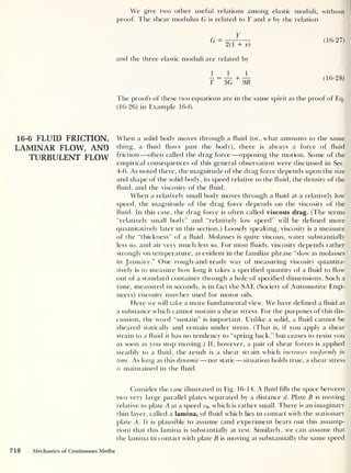 We give two other useful relations among elastic moduli, without
proof. The shear modulus G is related to Y and v by the relation
Y
G ~
2(1 + v)
and the three elastic moduli are related by
J. _ J_ J_
Y
~
3G
+
9B
(16-27)
(16-28)
The proofs of these two equations are in the same spirit as the proof of Eq.
(16-26) in Example 16-6.
16-6 FLUID FRICTION,
LAMINAR FLOW, AND
TURBULENT FLOW
When a solid body moves through a fluid (or, what amounts to the same
thing, a fluid flows past the body), there is always a force of fluid
friction —often called the drag force —opposing the motion. Some of the
empirical consequences of this general observation were discussed in Sec.
4-6. As noted there, the magnitude of the drag force depends upon the size
and shape of the solid body, its speed relative to the fluid, the density of the
fluid, and the viscosity of the fluid.
When a relatively small body moves through a fluid at a relatively low
speed, the magnitude of the drag force depends on the viscosity of the
fluid. In this case, the drag force is often called viscous drag. (The terms
“relatively small body” and “relatively low speed” will be defined more
quantitatively later in this section.) Loosely speaking, viscosity is a measure
of the “thickness” of a fluid. Molasses is quite viscous, water substantially
less so, and air very much less so. For most fluids, viscosity depends rather
strongly on temperature, as evident in the familiar phrase “slow as molasses
in January.” One rough-and-ready way of measuring viscosity quantita-
tively is to measure how long it takes a specified quantity of a fluid to flow
out of a standard container through a hole of specified dimensions. Such a
time, measured in seconds, is in fact the SAE (Society of Automotive Engi-
neers) viscosity number used for motor oils.
Here we will take a more fundamental view. We have defined a fluid as
a substance which cannot sustain a shear stress. For the purposes of this dis-
cussion, the word “sustain” is important. LTnlike a solid, a fluid cannot be
sheared statically and remain under stress. (That is, if you apply a shear
strain to a fluid it has no tendency to “spring back,” but ceases to resist you
as soon as you stop moving.) If, however, a pair of shear forces is applied
steadily to a fluid, the result is a shear strain which increases uniformly in
time. As long as this dynamic —not static —situation holds true, a shear stress
is maintained in the fluid.
Consider the case illustrated in Fig. 16-14. A fluid fills the space between
two very large parallel plates separated by a distance d. Plate B is moving
relative to plate A at a speed y0 >
which is rather small. There is an imaginary
thin layer, called a lamina, of fluid which lies in contact with the stationary
plate A. It is plausible to assume (and experiment bears out this assump-
tion) that this lamina is substantially at rest. Similarly, we can assume that
the lamina in contact with plate B is moving at substantially the same speed
718 Mechanics of Continuous Media
 