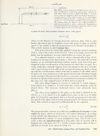 Plate B
b
a
Plate A
i f
2
Fig. 16-14 Viscous drag in an idealized system. Two very
large parallel plates A and B are separated by a distance d.
The space between them is filled with fluid. A constant
force F must be applied to plate B to keep it moving at a
constant speed v0 with respect to plate A. If a thin lamina
of fluid at a uniform distance y from plate A moves with a
speed v(y) = v^y/d, the flow is laminar. The text discusses
the situation where the fluid is a gas. Adjacent laminae a
and b move at speeds va and respectively. Momentum is
transferred between the laminae by molecules such as 1 and
2, which migrate from one to the other.
as plate B itself. Intermediate laminae move with speed
y
v(y) = v0
^
where y is the distance of a lamina from the stationary plate. That is, each
lamina slips slowly past its neighbor on the side nearer to plate A, and the
speed of any lamina is directly proportional to its distance from plate A.
This orderly motion is called laminar flow.
Why must a force be continually applied to keep the system in motion?
That is, what is the source of the friction? There is no single answer for all
fluids, but the qualitative account which follows is correct for gases.
Two adjacent laminae a and b are shown schematically in Fig. 16-14.
Lamina b is moving faster than lamina a. However, the molecules in both
laminae are in continual individual random motion, aside from their par-
ticipation in the overall motion of the laminae of which they are part. As a
result, molecules continally migrate from one lamina to the next. If mole-
cule 1 moves from a to b, it will (on the average) be going too slowly to keep
up with the overall motion. Other molecules in lamina b will collide with it
in such a way as to accelerate it to the speed characteristic of lamina b (again
on the average). The forward-directed forces necessary to maintain the dif-
ferences in speeds of the laminae are transmitted from lamina to lamina in
the same way. The original source of these forces is plate B.
The same thing happens in reverse to molecule 2, which migrates
from lamina b to lamina a. It (and molecules acting similarly) must be
slowed down. The necessary backward forces come ultimately from
plate A.
The shear stress applied by the plates to the fluid is defined by Eq.
(16-11), <xs = F/a, where F is the applied force and a is the area of either
plate. It is found by experiment that c
r
s is directly proportional to the rela-
tive speed of the plates and inversely proportional to the distance between
them. This relation is expressed mathematically by the equation
(16-29)
The proportionality constant rj is called the coefficient of viscosity (or vis-
cosity, for short), which we used in Sec. 4-6 without defining it. According
to Eq. (16-29), the dimensions of viscosity are those of stress multiplied by
length divided by velocity, or stress multiplied by time. The SI unit of vis-
cosity is thus the pascal-second (Pa-s). [An older unit of viscosity still in
frequent use is the poise (P); 1 P = 0.1 Pa-s.] Some typical values of the co-
efficient of viscosity r) are given in Table 4-3.
16-6 Fluid Friction, Laminar Flow, and Turbulent Flow 719
 