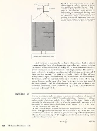 Scale
Fig. 16-15 A rotating-cylinder viscometer. The
outer cylinder, of radius r2 , is rotated at any de-
sired speed by the turntable. The inner cylinder,
of radius r1 ,
hangs from a torsion balance. Not
shown is a mechanism for keeping the inner cy-
linder coaxial with the outer one. The fluid whose
viscosity is to be measured fills the space between
the cylinders to a height h. The viscosity is pro-
portional to the angular speed of the outer cylin-
der and to the torque, measured by the torsion
balance, which is exerted on the inner cylinder.
A device used to measure the coefficient of viscosity of fluids is called a
viscometer. One form of an important type, called the rotating-cylinder
viscometer, is shown schematically in Fig. 16-15. It consists of two metal cyl-
inders whose axes are made to coincide with high accuracy. The outer cyl-
inder is driven by a variable-speed motor, while the inner one is suspended
from a torsion balance. The space between the cylinders is filled with the
fluid (usually a liquid) whose viscosity is to be measured. As the outer cylin-
der rotates, the liquid transmits to the inner cylinder a torque whose mag-
nitude depends on the value of 17. Once the torque, the angular speed of
the outer cylinder, and the dimensions of the apparatus are known, the
coefficient of viscosity can be calculated by Eq. (16-29). A typical case is il-
lustrated in Example 16-7.
EXAMPLE 16-7 — '
'
r
You use a rotating-cylinder viscometer to measure the coefficient of viscosity of
castor oil at a temperature of 20°C. The radius of the inner cylinder is rx
= 4.00 cm,
and the radius of the outer cylinder is r2 = 4.28 cm. The inner cylinder is sub-
merged in the oil to a depth h = 10.2 cm. When the outer cylinder is rotating at 20.0
revolutions per minute, the torsion balance reads a torque T = 3.24 x 10
-2
m-N.
Find the viscosity of the castor oil.
l ire cylindrical space between the outer and inner cylinders of the viscometer
is not a bad approximation to the ideal flat-plate system of Fig. 16-14. This is be-
cause the space between the cylinders is quite narrow compared to the radii of the
cylinders. Consequently, Eq. (16-29) is applicable to the viscometer. Solving for the
coefficient of viscosity, you have
720 Mechanics of Continuous Media
d
V = crs
-
Vo
(16-30)
 