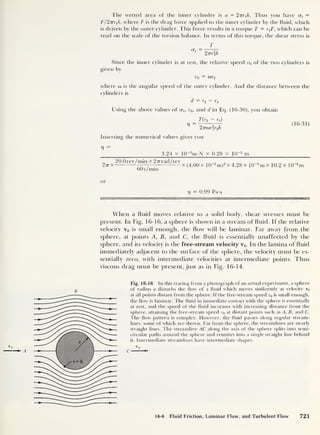The wetted area of the inner cylinder is a = 27rr 1 /r. Thus you have as =
F/2TT)h, where F is the drag force applied to the inner cylinder by the fluid, which
is driven by the outer cylinder. This force results in a torque T = r1 F, which can be
read on the scale of the torsion balance. In terms of this torque, the shear stress is
crs
T
2 miA
Since the inner cylinder is at rest, the relative speed v0 of the two cylinders is
given by
v0 = a>r2
where w is the angular speed of the outer cylinder. And the distance between the
cylinders is
d = r2 ~ r1
Using the above values of crs , y0 ,
and d in Eq. (16-30), you obtain
_ T(r2 - rt )
^ 2TTu>rr<Ji
(16-31)
Inserting the numerical values gives you
V =
3.24 x 10~2
m-N x 0.28 x 10~2
m
2tt x
20.0rev/min x 277 rad/rev
60s/min
x (4.00 x l(U2
m)2
x 4.28 x 10“2
m x 10.2 x 10
_2
m
or
17 = 0.99 Pa-s
When a fluid moves relative to a solid body, shear stresses must be
present. In Fig. 16-16, a sphere is shown in a stream of fluid. If the relative
velocity v0 is small enough, the flow will be laminar. Far away from the
sphere, at points A, B, and C, the fluid is essentially unaffected by the
sphere, and its velocity is the free-stream velocity v0 . In the lamina of fluid
immediately adjacent to the surface of the sphere, the velocity must be es-
sentially zero, with intermediate velocities at intermediate points. Thus
viscous drag must be present, just as in Fig. 16-14.
B
Fig. 16-16 In this tracing from a photograph of an actual experiment, a sphere
of radius a disturbs the flow of a fluid which moves uniformly at velocity v0
at all points distant from the sphere. If the free-stream speed v0 is small enough,
the flow is laminar. The fluid in immediate contact with the sphere is essentially
at rest, and the speed of the fluid increases with increasing distance from the
sphere, attaining the free-stream speed v0 at distant points such as A, B, and C.
The flow pattern is complex. However, the fluid passes along regular stream-
lines, some of which are shown. Far from the sphere, the streamlines are nearly
straight lines. The streamline AC along the axis of the sphere splits into semi-
circular paths around the sphere and reunites into a single straight line behind
it. Intermediate streamlines have intermediate shapes.
16-6 Fluid Friction, Laminar Flow, and Turbulent Flow 721
 
