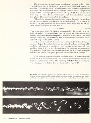 The situation here is much more complicated than that in Fig. 16-14.
The fluid must part at the front of the sphere and come back together at
the back. The description of the fluid velocity as a function of position is
therefore a three-dimensional one, and the laminae have a complicated
shape, unlike the simple planar laminae of Fig. 16-14. We can describe
their shape in terms of the paths taken by small elements of fluid around
the sphere. These paths are called streamlines.
Although the analysis of the motion of a sphere through a viscous fluid
(or vice versa) is cpiite complicated, the result is simple. For a sphere of
radius r, the magnitude of the viscous drag force is given by Eq. (4-26).
With a slight change of notation, this is
F = 6vr)rvo (16-32)
That is, the drag force F is directly proportional to the viscosity 77 of the
fluid, the radius r of the solid body, and the magnitude of the free-stream
velocity, called the free-stream speed v0 . This rule, which is valid for small
enough values of v0 , is called Stokes’ law, after the British theoretical physi-
cist Sir George Stokes (1819-1903).
Stokes’ law is valid only for spherical obstacles to fluid flow. For more
complex shapes, the analysis becomes very difficult and may not be possible
at all. In such cases, it is possible to resort to approximations to solve the
problem numerically, or to rely completely on empirical measurement.
Regardless of shape, however, the magnitude of the drag force is propor-
tional to the free-stream speed, provided the speed is small enough.
What happens as the free-stream speed increases? A point is reached
where the flow becomes unstable. The orderly laminae break up and are
replaced by turbulent eddies. The resulting turbulent flow is disorderly.
Two examples of turbulent flow are illustrated in Fig. 16-17.
Fig. 16-17 Turbulent flow past two like cylinders. The cylinders are located one behind the
other in the direction of flow in a wind tunnel, and smoke is used to render the flow pattern
visible. (
Courtesy of Union Carbide Corporation s Nuclear Division /Oak Ridge National Laboratory.)
 