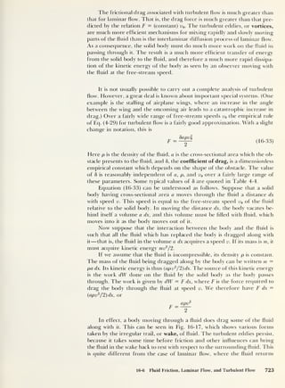 The frictional drag associated with turbulent flow7
is much greater than
that for laminar flow. That is, the drag force is much greater than that pre-
dicted by the relation F = (constant) v0 . The turbulent eddies, or vortices,
are much more efficient mechanisms for mixing rapidly and slowly moving
parts of the fluid than is the interlaminar diffusion process of laminar flow.
As a consequence, the solid body must do much more work on the fluid in
passing through it. The result is a much more efficient transfer of energy
from the solid body to the fluid, and therefore a much more rapid dissipa-
tion of the kinetic energy of the body as seen by an observer moving with
the fluid at the free-stream speed.
It is not usually possible to carry out a complete analysis of turbulent
flow. However, a great deal is knowm about important special systems. (One
example is the stalling of airplane wings, where an increase in the angle
between the wing and the oncoming air leads to a catastrophic increase in
drag.) Over a fairly wide range of free-stream speeds v0 the empirical rule
of Eq. (4-29) for turbulent flow7
is a fairly good approximation. With a slight
change in notation, this is
SapVo
2
(16-33)
Here p is the density of the fluid, a is the cross-sectional area w'hich the ob-
stacle presents to the fluid, and 5, the coefficient of drag, is a dimensionless
empirical constant which depends on the shape of the obstacle. The value
of 8 is reasonably independent of a, p, and v0 over a fairly large range of
these parameters. Some typical values of 8 are quoted in Table 4-4.
Equation (16-33) can be understood as follows. Suppose that a solid
body having cross-sectional area a moves through the fluid a distance dx
with speed v. This speed is equal to the free-stream speed v0 of the fluid
relative to the solid body. In moving the distance dx, the body vacates be-
hind itself a volume a dx, and this volume must be filled with fluid, which
moves into it as the body moves out of it.
Now suppose that the interaction between the body and the fluid is
such that all the fluid which has replaced the body is dragged along with
it —that is, the fluid in the volume a dx acquires a speed v. If its mass is m, it
must acquire kinetic energy mr2
/2.
If we assume that the fluid is incompressible, its density p is constant.
The mass of the fluid being dragged along by the body can be written m —
pa dx. Its kinetic energy is thus (apv2
/2)dx. The source of this kinetic energy
is the w7
ork dW done on the fluid by the solid body as the body passes
through. The work is given by dW = F dx, where F is the force required to
drag the body through the fluid at speed v. We therefore have F dx =
(
apv2
/2)dx
,
or
apir
2
In effect, a body moving through a fluid does drag some of the fluid
along with it. This can be seen in Fig. 16-17, which shows various forms
taken by the irregular trail, or wake, of fluid. The turbulent eddies persist,
because it takes some time before friction and other influences can bring
the fluid in the wake back to rest with respect to the surrounding fluid. This
is quite different from the case of laminar flow, where the fluid returns
16-6 Fluid Friction, Laminar Flow, and Turbulent Flow 723
 