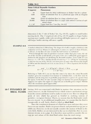 Table 16-3
Some Critical Reynolds Numbers
R (approx) Phenomenon
10
1200
3000
20,000
3 X 105
Upper limit for strict conformance to Stokes’ law for a sphere
Onset of turbulent flow in a cylindrical pipe with an irregular
inlet
Onset of turbulent flow in a long cylindrical pipe
Onset of turbulent flow in a pipe with entrance section of opti-
mized shape
Upper limit for v2
law [Eq. (16-33)]
dimension d, the v1
rule of Stokes’ law, Eq. (16-32), applies to small bodies
moving slowly. The v
2
empirical rule of Eq. (16-33) applies to larger bodies
moving more rapidly, while rules involving si ill higher powers of v apply to
still larger bodies moving still more rapidly.
A nuclear submarine is 100 m long. The shape of its hull is roughly cylindrical, with
a diameter of 15 m. When it is submerged, it cruises at a speed of about 40 knots,
or 20 m/s. Is the flow of water around the hull laminar or turbulent?
Even though the watei in question is seawater rather than pure water, the val-
ues of the viscosity t) and density p for pure water are a sufficiently good approxi-
mation for the purposes of calculating the Reynolds number. From Table 4-3 you
haverj = 1 X 10
-3
Pa-s. And the density of water is p = 1 X 103
kg/m3
. In choosing
a value for d to use in Eq. (16-34), you must guess at some value between the length
of 100 m and the diameter of 15 m, so you can try d = 30 m. Equation ( 1 6-34) then
gives you
R =
pv0d 1 x 10
3
kg/m3
x 20 m/s X 30 m
T~~
1 x 10“3
Pa-s
= 1 x 10
9
Referring to Table 16-3, you see that this value is far above the critical Reynolds
numbers given for transition from laminar to turbulent flow, so the flow must be
turbulent and the drag force is probably proportional to a power of v greater than
the square. Is the flow of water around a ship ever laminar for practical purposes?
Suppose you replace the engine of a ship with one of double power output. Will this
affect the maximum speed appreciably?
16-7 DYNAMICS OF Section 16-6 was concerned with fluids in motion. Our attention was fo-
IDEAL FLUIDS cused, however, on the frictional forces which remove mechanical energy
from the system and hence tend to make it come to rest. Here we adopt the
point of view which has proved so fruitful in studying systems of
particles —we ignore friction. That is, we assume that the fluid under study
has zero viscosity. As an additional simplification, we assume that the fluid is
incompressible as well. Such a fluid is called an ideal fluid.
Since the constituent elements of a fluid have mass and since they exert
forces on one another, fluids can possess kinetic and potential energy just as
solids can. However, we do not usually consider the motion of fluids in dis-
crete blobs. Rather, we are interested in the way in which they flow in a con-
tinuous stream, as in a pipe. It is therefore most useful to consider the en-
ergy per unit, volume of the ideal fluid rather than the total energy.
16-7 Dynamics of Ideal Fluid 725
 