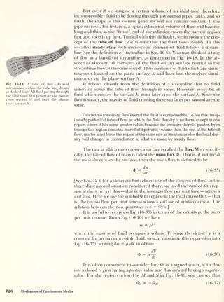 Fig. 16-18 A tube of flow. Typical
streamlines within the tube are shown
as clashed lines. All fluid passing through
the tube must first penetrate the planar
cross section M and later the planar
cross section N.
But even if we imagine a certain volume of an ideal (and therefore
incompressible) fluid to be flowing through a system of pipes, tanks, and so
forth, the shape of this volume generally will not remain constant. If the
pipe narrows, for instance, a squat, cylindrical volume of fluid will become
long and thin, as the "front” end of the cylinder enters the narrow region
hrst and speeds up first. To deal with this difficulty, we introduce the con-
cept of the tube of flow. We assume that the fluid flows steadily. In this
so-called steady state each microscopic element of fluid follows a stream-
line (see the definition of streamline in Sec. 16-6). You may think of a tube
of flow as a bundle of streamlines, as illustrated in Fig. 16-18. In the ab-
sence of viscosity, all elements of the fluid on any surface normal to the
streamlines flow at the same speed. 1 bus elements of fluid which are simul-
taneously located on the plane surface M will later find themselves simul-
taneously on the plane surface N.
It follows directly from the definition of a streamline that no fluid
enters or leaves the tube of flow through its sides. However, every bit of
fluid which crosses the surface M must later cross the surface N. Since the
flow is steady, the masses of fluid crossing these surfaces per second are the
same.
This is true for steady flow even if the fluid is compressible. To see this, imag-
ine a hypothetical tube of flow in which the fluid density is uniform, except in one
region where it has some greater value, because the pressure there is greater. Even
though this region contains more fluid per unit volume than the rest of the tube of
flow, matter must leave the region at the same rate as it enters or else the local den-
sity will change, in contradiction to what we mean by steady flow.
The rate at which mass crosses a surface is called the flux. More specifi-
cally, the rate of flow of mass is called the mass flux <I>. That is, if in time dt
the mass dm crosses the surface, then the mass flux is defined to be
(16-35)
[See Sec. 12-6 for a different but related use of the concept of flux. In the
three-dimensional situation considered there, we used the symbol S to rep-
resent the (energy) flux —that is, the (energy) flow per unit time —across a
unit area. Here we use the symbol <f> to represent the total (mass) flux —that
is, the (mass) flow per unit time —across a surface of arbitrary area a. The
relation between the two quantities is S = df/m]
It is useful to reexpress Eq. (16-35) in terms of the density p, the mass
per unit volume. From Eq. (16-16) we have
m — pV
where the mass rn of fluid occupies a volume V. Since the density p is a
constant for an incompressible fluid, we can substitute this expression into
Eq. (16-35), writing dm = p dV to obtain
dV
cfi = p— (16-36)
It is often convenient to consider flux $ as a signed scalar, with flux
into a closed region having a positive value and flux outward having a negative
value. For the region enclosed by M and N in Fig. 16-18, you can see that
= -&M (16-37)
726 Mechanics of Continuous Media
 
