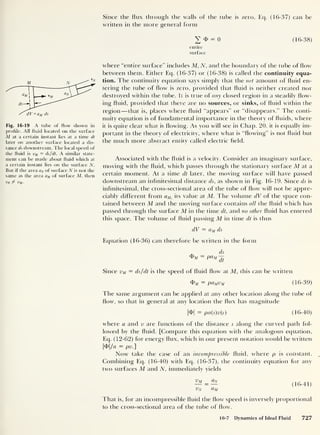Since the flux through the walls of the tube is zero, Eq. (16-37) can be
written in the more general form
Fig. 16-19 A tube of flow shown in
profile. All fluid located on the surface
M at a certain instant lies at a time dt
later on another surface located a dis-
tance ds downstream. The local speed of
the fluid is vM = ds/dt. A similar state-
ment can be made about fluid which at
a certain instant lies on the surface N.
But if the area aN of surface N is not the
same as the area aM of surface M, then
vN / vM .
v o = o (16-38)
entire
surface
where “entire surface" includes M, N, and the boundary of the tube of flow
between them. Either Eq. (16-37) or (16-38) is called the continuity equa-
tion. The continuity equation says simply that the net amount of fluid en-
tering the tube of flow is zero, provided that fluid is neither created nor
destroyed within the tube. It is true of any closed region in a steadily flow-
ing fluid, provided that there are no sources, or sinks, of fluid within the
region —that is, places where fluid “appears” or “disappears.” The conti-
nuity equation is of fundamental importance in the theory of fluids, where
it is quite clear what is flowing. As you will see in Chap. 20, it is equally im-
portant in the theory of electricity, where what is “flowing” is not fluid but
the much more abstract entity called electric field.
Associated with the fluid is a velocity. Consider an imaginary surface,
moving with the fluid, which passes through the stationary surface M at a
certain moment. At a time dt later, the moving surface will have passed
downstream an infinitesimal distance ds, as shown in Fig. 16-19. Since ds is
infinitesimal, the cross-sectional area of the tube of flow will not be appre-
ciably different from aM,
its value at M. The volume dV of the space con-
tained between M and the moving surface contains all the fluid which has
passed through the surface M in the time dt, and no other fluid has entered
this space. The volume of fluid passing M in time dt is thus
dV = aM ds
Equation (16-36) can therefore be written in the form
ds
4>m = pau
it
Since vM — ds/dt is the speed of fluid flow at M, this can be written
<$>m = paMvM (16-39)
The same argument can be applied at any other location along the tube of
flow, so that in general at any location the flux has magnitude
|<f>| = pa(s)v{s) (16-40)
where a and v are functions of the distance s along the curved path fol-
lowed by the fluid. [Compare this equation with the analogous equation,
Eq. (12-62) for energy flux, which in our present notation would be written
|<f>|/a = pv.]
Now take the case of an incompressible fluid, where p is constant.
Combining Eq. (16-40) with Eq. (16-37), the continuity equation for any
two surfaces M and N, immediately yields
Vm _ <Zn
vN aM
(16-41)
That is, for an incompressible fluid the flow speed is inversely proportional
to the cross-sectional area of the tube of flow.
16-7 Dynamics of Ideal Fluid 727
 
