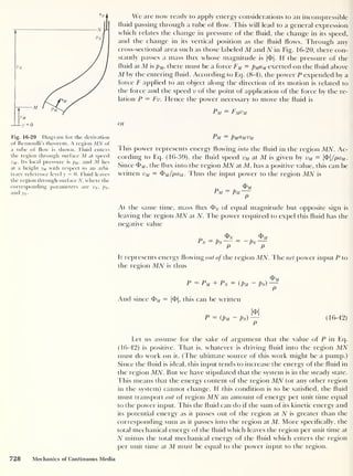 yM
Ly = 0
Fig. 16-20 Diagram for the derivation
of Bernoulli's theorem. A region MN of
a tube of flow is shown. Fluid enters
the region through surface M at speed
vM . Its local pressure is
pM, and M lies
at a height yM with respect to an arbi-
trary reference level y
= 0. Fluid leaves
the region through surface TV, where the
corresponding parameters are vn, Pn ,
and yN .
We are now ready to apply energy considerations to an incompressible
fluid passing through a tube of flow. This will lead to a general expression
which relates the change in pressure of the fluid, the change in its speed,
and the change in its vertical position as the fluid flows. Through any
cross-sectional area such as those labeled M and N in Fig. 16-20, there con-
stantly passes a mass flux whose magnitude is |<f>|. If the pressure of the
fluid at M is pM,
there must be a force FM = pMaM exerted on the fluid above
M by the entering fluid. According to Eq. (8-4), the power P expended by a
force F applied to an object along the direction of its motion is related to
the force and the speed v of the point of application of the force by the re-
lation P = Fv. Hence the power necessary to move the fluid is
Pm = Fmvm
or
Pm — PmCImVm
This power represents energy flowing into the fluid in the region MN. Ac-
cording to Eq. (16-39), the fluid speed vM at M is given by vM = |T| /paM .
Since TM ,
the flux into the region MN at M, has a positive value, this can be
written vM = fpM/paM . Thus the input power to the region MN is
<PM
Pm — Pm
P
At the same time, mass flux T^ of equal magnitude but opposite sign is
leaving the region MN at N. The power required to expel this fluid has the
negative value
Tv _ TV/
Pn ~ pN
P P
It represents energy flowing out of the region MN. The net power input P to
the region MN is thus
P ~ Pm + Pn ~ (Pm Pn)
^
And since TM = |T|, this can be written
T
P ~ ( Pm ~ Pn) (16-42)
Let us assume for the sake of argument that the value of P in Eq.
(16-42) is positive. That is, whatever is driving fluid into the region MN
must do work on it. (The ultimate source of this work might be a pump.)
Since the fluid is ideal, this input tends to increase the energy of the fluid in
the region MN. But we have stipulated that the system is in the steady state.
This means that the energy content of the region MN (or any other region
in the system) cannot change. If this condition is to be satisfied, the fluid
must transport out of region MN an amount of energy per unit time equal
to the power input. This the fluid can clo if the sum of its kinetic energy and
its potential energy as it passes out of the region at N is greater than the
corresponding sum as it passes into the region at M. More specifically, the
total mechanical energy of the fluid which leaves the region per unit time at
N minus the total mechanical energy of the fluid which enters the region
per unit time at M must be equal to the power input to the region.
728 Mechanics of Continuous Media
 