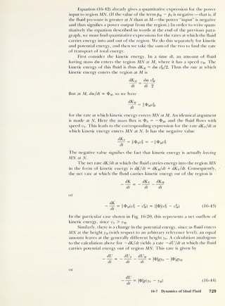 Equation (16-42) already gives a quantitative expression for the power
input to region MTV. (If the value of the term pM — pN is negative —that is, if
the fluid pressure is greater at TV than at M—the power “input” is negative
and thus signifies a power output from the region.) In order to write quan-
titatively the equation described in words at the end of the previous para-
graph, we must find quantitative expressions for the rates at which the fluid
carries energy into and out of the region. We do this separately for kinetic
and potential energy, and then we take the sum of the two to find the rate
of transport of total energy.
First consider the kinetic energy. In a time dt, an amount of fluid
having mass dm enters the region MTV at M, where it has a speed vM. The
kinetic energy of this fluid is thus dXM = dm x%/2. Thus the rate at which
kinetic energy enters the region at M is
dKM dm v2
m
dt dt 2
But at M, dm/dt = <J>;U ,
so we have
dKM
dt
= i®MV2
M
for the rate at which kinetic energy enters MN at M. An identical argument
is made at TV. Here the mass flux is <1>
N = — and the fluid flows with
speed Vff. This leads to the corresponding expression for the rate dKN/dt at
which kinetic energy enters MN at TV. It has the negative value
The negative value signifies the fact that kinetic energy is actually leaving
MN at TV.
The net rate dK/dt at which the fluid carries energy into the region MTV
in the form of kinetic energy is dK/dt = dKM/dt + dKN/dt. Consequently,
the net rate at which the fluid carries kinetic energy out of the region is
_dK _ _cIKn dXM
dt dt dt
or
dK
dt
— 2 ^m(vN V
2
m) — v%) (16-43)
In the particular case shown in Fig. 16-20, this represents a net outflow of
kinetic energy, since vN > vM.
Similarly, there is a change in the potential energy, since as fluid enters
MTV at the height yM (with respect to an arbitrary reference level), an equal
amount leaves at the generally different height yN. A calculation analogous
to the calculation above for -dK/dt yields a rate —dlJ/dt at which the fluid
carries potential energy out of region MTV. This rate is given by
dU
dt
(I l y dUM
dt dt
or
dU
dt
l^lgOiv - Jm) (16-44)
16-7 Dynamics of Ideal Fluid 729
 