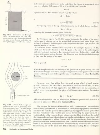 a
o
00
Water
t
<
t
Fig. 16-22 Illustration for Example
16-9. The faucet keeps the tank filled
to the top as water flows out through
the pipe at the bottom and drips out
through the pipe just below the surface.
Fig. 16-23 A beach ball is kept sus-
pended in the blast of air issuing from
a vacuum cleaner hose. The ball is shown
at a moment when it has moved to the
right of the center of the air blast. In
this application of the Venturi effect,
the speed v2 of the air passing the ball
on the right is less than the speed v1
of the air passing on the left. The air
pressure is therefore greater on the right
than on the left, and the ball experiences
a net force Fnet which tends to restore
it to the center of the air blast.
hydrostatic pressure of the water in the tank. Since the change in atmospheric pres-
sure over a height difference of 8.0 m is negligible, you can write
Ap = 0
Equation (16-47) thus becomes ip Av2
+ pg Ay = 0, or
vl = -2g Ay
or
vb = V2g(- Ay) (16-49)
Comparing water at the top of the tank and at the level of the jet, you have
Ay = — 8.0 m
Inserting the numerical values given, you have
vb = V2 x 9.8 m/s2
X 8.0 m = 13 m/s
b. I he upper pipe in Fig. 16-22 is located just under the surface of the water.
Its free end is plugged except for a small hole through which water drips. Neg-
lecting air resistance, find the speed vt
of a drop from the upper pipe just as it falls
past the bottom of the tank.
You have, in fact already solved this part of the example. Equation (16-49),
which uses Bernoulli’s theorem to find the speed of the water in the jet leaving the
tank at its bottom, is identical to the expression for the speed of an object which falls
from rest through a vertical distance - Ay. Thus you have for the speed of the drops
as they pass the bottom of the tank
vt = 13 m/s
And in general.
vt = vb
A physical explanation for the identity of the speeds will be given shortly. The fact
that a liquid emerges from a tank at a given depth at the same speed which it would
acquire in falling from rest through the same vertical distance is called Torricelli’s
theorem.
Suppose, now, that a fluid flows through a pipe which is level, so that
Ay = 0. However, let there be a variation in cross-sectional area, so that
An2
7^ 0. Equation (16-47), applied to the differences in the quantities p
and v
2
between two parts of the pipe of different cross section, then takes
the form
Ap = — |p Ay2
(16-50)
This equation tells us that an increase in fluid flow speed corresponds to a
decrease in pressure. This is the Venturi effect.
The fact that the Venturi effect conflicts with “commonsense” notions is the
basis of many parlor tricks. In one of these, a small sheet of paper may be made to
adhere to the end of a spool by blowing through the opposite end, in spite of the
fact that “intuition” tells you that you should be blowing the paper away. In a
variation beloved by vacuum cleaner salespeople, the blast of air from the end of
the vacuum cleaner hose, directed upward, can be made to keep a large rubber ball
apparently suspended in midair. Friction with the surrounding air slows the outer
part of the airstream more than the inner part. If the ball moves sideways out of the
center of the airstream, the streamlines divide unequally around the ball, with the
faster-moving air on the inner side. This is illustrated in Fig. 16-23. The higher
732 Mechanics of Continuous Media
 