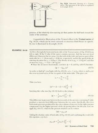 Fig. 16-24 Schematic drawing of a Venturi
meter. The operation of the device is explained
in Example 16-10.
pressure of the relatively slow-moving air then pushes the ball back toward the
center of the airstream.
A quantitative illustration of the Venturi effect is the Venturi meter of
Fig. 16-24, which can be used variously to measure fluid fluxes or speeds.
Its use is illustrated in Example 16-10.
EXAMPLE 16-10
Air flows through the horizontal main tube of the Venturi meter of Fig. 16-24 from
left to right. If the U-tube of the meter contains mercury, find the mercury-level
difference h between the two arms. Let the radii of the wide and narrow parts of the
main tube be r1 = 1.0 cm and r2 = 0.50 cm, respectively, and let the speed of the air
entering the meter be vx
= 15.0 m/s. The density of air is pair =1.3 kg/m3
,
and that
of mercury is pme, c = 13.6 x 10 3
kg/m3
.
Since the air moves horizontally, you have Ay = 0, and Eq. ((16-47) becomes
= -iPaiv An2
(16-51)
In order to find Av2
, you begin with Eq. (16-41), v2 /v1
= a^/a2,
where a
i
and a2 are
the cross-sectional areas of the two parts of the main tube. This gives you
ax r
V2 = V — = Vi
—
a2 ri
Thus you have
Av2
v v v
ri
r
Inserting this value into Eq. (16-51) leads to the relation
AP Paired
r
ri
(16-52)
This difference in pressure between the two ends of the mercury-containing U-tube
produces a mercury-level difference between the two arms. Specifically, the extra
hydrostatic pressure produced by the extra column of mercury in the right armjust
compensates for the higher pressure of the air passing above the left arm. You can
apply Eq. (16-17), which in the present notation can be written
|A/t| — Pmerc£p
Taking the absolute value of both sides of Eq. (16-52) and combining the result with
this equation, you have
2
PaiTl f
1
16-7 Dynamics of Ideal Fluid 733
 