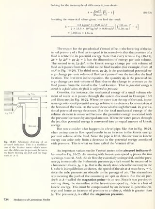 Solving for the mercury-level difference h, you obtain
,
Paii-tti
h =
2pmerest
(16-53)
Inserting the numerical values given, you find the result
1.3 kg/m3
x (15.0 m/s)2
" / 1
'
“ 2 x 13.6 x 10 3
kg/m3
x 9.80 m/s2
L VoT
1 .0 cm
0.50 cm
= 0.01 6 m =1.6 cm
Fig. 16-25 Schematic drawing of an
airspeed indicator. This is a modifica-
tion of the Venturi meter which meas-
ures the difference in pressure between
the freely flowing air at B and the stag-
nant air at A.
The reason for the paradoxical Venturi effect —the lowering of the in-
ternal pressure of a fluid as its speed is increased —is that the pressure of a
fluid is related to its potential energy. Note that every term in Eq. (16-47),
Ap + ip An2
+ pg Ay = 0, has the dimensions of energy per unit volume.
The second term, ip Av2
,
is the kinetic energy change per unit volume of
fluid as it passes from the initial to the final location (for example, from M
to N in Fig. 16-20). The third term, pg Ay, is the gravitational potential en-
ergy change per unit volume of fluid as it passes from the initial to the final
location. The first term in the equation, the quantity Ap, is the potential en-
ergy change per unit volume of fluid due to the change in pressure as the
fluid passes from the initial to the final location. That is, potential energy is
stored in a fluid when the fluid is subjected to pressure.
Consider, for instance, the mechanical energy of a small volume ele-
ment of water as it passes through the system discussed in Example 16-9
and illustrated in Fig. 16-22. When the water is at the top of the tank, it pos-
sesses gravitational potential energy relative to a reference location taken at
the bottom of the tank. As the water descends through the tank, its gravita-
tional potential energy decreases. But the total mechanical energy of the
volume element is conserved because the potential energy associated with
the pressure increases by an equal amount. When the water passes through
the jet. that potential energy is converted into an equal amount of kinetic
energy.
But now consider what happens in a level pipe, like that in Fig. 16-24,
when an increase in flow speed results in an increase in the kinetic energy
per unit volume of the fluid. Since the pipe is level, this increase in kinetic
energy can arise only from a decrease in the potential energy associated
with pressure. This is what we have called the Venturi effect.
An important variant on the Venturi meter is the airspeed indicator il-
lustrated in Fig. 16-25. Air moving with free-stream speed u0 passes the two
openings A and B. At B, the air flows by essentially unimpeded, and the pres-
sure pB is essentially the hydrostatic pressure p0 which would be measured by
a barometer, that is, pB = po But in the steady state, when the mercury in the
U-tube is in equilibrium as shown, the speed of the air at A must be vA — 0,
since the tube presents an obstacle to the passage of air. The streamlines
representing the path of the oncoming air split as shown. But the air pre-
cisely at A —called the stagnation point —is at rest. Since it was previously
moving along the streamline at the free-stream speed u0 >
there is a loss of
kinetic energy. This must be compensated by an increase in potential en-
ergy and hence an increase of pressure to a value pA which is greater than
po- The pressure pA is called the stagnation pressure.
Fig. 16-25 Schematic drawing of an
airspeed indicator. This is a modifica-
tion of the Venturi meter which meas-
ures the difference in pressure between
the freely flowing air at B and the stag-
nant air at A.
734 Mechanics of Continuous Media
 