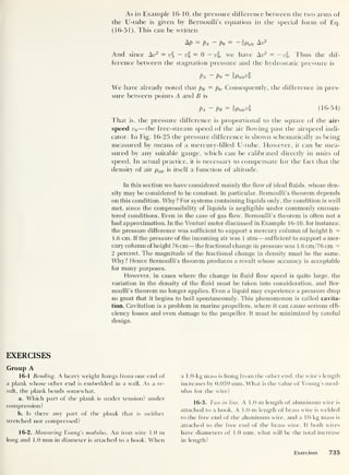 As in Example 16-10, the pressure difference between the two arms of
the U-tube is given by Bernoulli’s equation in the special form of Eq.
(16-51). This can be written
N? = Pa ~ Po
= -2Pair &v2
And since Air = v — v
2
0
= 0 — v2
,
we have Aw2 = — u2
. Thus the dif-
ference between the stagnation pressure and the hydrostatic pressure is
Pa ~ Po = iPaiAo
We have already noted that pB — p0 . Consequently, the difference in pres-
sure between points A and B is
Pa ~ Pb = ipair^o (16-54)
That is, the pressure difference is proportional to the square of the air-
speed v0 —the free-stream speed of the air flowing past the airspeed indi-
cator. In Fig. 16-25 the pressure difference is shown schematically as being
measured by means of a mercury-filled U-tube. However, it can be mea-
sured by any suitable gauge, which can be calibrated directly in units of
speed. In actual practice, it is necessary to compensate for the fact that the
density of air pair is itself a function of altitude.
In this section we have considered mainly the flow of ideal fluids, whose den-
sity may be considered to be constant. In particular, Bernoulli’s theorem depends
on this condition. Why? For systems containing liquids only, the condition is well
met, since the compressibility of liquids is negligible under commonly encoun-
tered conditions. Even in the case of gas flow, Bernoulli’s theorem is often not a
bad approximation. In the Venturi meter discussed in Example 16-10, for instance,
the pressure difference was sufficient to support a mercury column of height h =
1.6 cm. If the pressure of the incoming air was 1 atm —sufficient to support a mer-
cury column of height 7 6 cm—the fractional change in pressure was 1 . 6 cm/7 6 cm =
2 percent. The magnitude of the fractional change in density must be the same.
Why? Hence Bernoulli’s theorem produces a result whose accuracy is acceptable
for many purposes.
However, in cases where the change in fluid flow speed is quite large, the
variation in the density of the fluid must be taken into consideration, and Ber-
noulli’s theorem no longer applies. Even a liquid may experience a pressure drop
so great that it begins to boil spontaneously. This phenomenon is called cavita-
tion. Cavitation is a problem in marine propellers, where it can cause serious effi-
ciency losses and even damage to the propeller. It must be minimized by careful
design.
EXERCISES
Group A
16-1 Bending. A heavy weight hangs from one end of
a plank whose other end is embedded in a wall. As a re-
sult, the plank bends somewhat.
a. Which part of the plank is under tension? under
compression?
b. Is there any part of the plank that is neither
stretched nor compressed?
16-2. Measuring Young’s modulus. An iron wire 1.0 m
long and 1.0 mm in diameter is attached to a hook. When
a 1.0- kg mass is hung from the other end, the wire’s length
increases by 0.059 mm. What is the value of Young’s mod-
ulus for the wire?
16-3. Two in line. A 1.0-m length of aluminum wire is
attached to a hook. A 1.0-m length of brass wire is welded
to the free end of the aluminum wire, and a 10-kg mass is
attached to the free end of the brass wire. If both wires
have diameters of 1.0 mm, what will be the total increase
in length?
Exercises 735
 