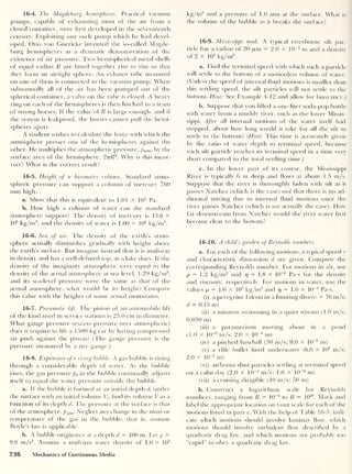 16-4. The Magdeburg hemispheres. Practical vacuum
pumps, capable of exhausting most of the air from a
closed container, were first developed in the seventeenth
century. Exploiting one such pump which he had devel-
oped, Otto von Guericke invented the so-called Magde-
burg hemispheres as a dramatic demonstration of the
existence of air pressure. Two hemispherical metal shells
of equal radius R are fitted together rim to rim so that
they form an airtight sphere. An exhaust tube mounted
on one of them is connected to the vacuum pump. When
substantially all of the air has been pumped out of the
spherical container, a valve on the tube is closed. A heavy
ring on each of the hemispheres is then hitched to a team
of strong horses. If the value of R is large enough, and if
the system is leakproof, the horses cannot pull the hemi-
spheres apart.
A student wishes to calculate the force with which the
atmosphere presses one of the hemispheres against the
other. He multiplies the atmospheric pressure, pa tm, by the
surface area of the hemisphere, 2ttR2
. Why is this incor-
rect? What is the correct result?
16-5. Height of a barometer column. Standard atmo-
spheric pressure can support a column of mercury 760
mm high.
a. Show that this is equivalent to 1.01 X 10 5
Pa.
b. How high a column of water can the standard
atmosphere support? The density of mercury is 13.6 x
103
kg/m3
,
and the density of water is 1.00 x 103
kg/m3
.
16-6. Sea of air. The density of the earth’s atmo-
sphere actually diminishes gradually with height above
the earth’s surface. But imagine instead that it is uniform
in density and has a well-defined top, as a lake does. If the
density of the imaginary atmosphere were equal to the
density of the actual atmosphere at sea level, 1.29 kg/m3
,
and its sea-level pressure were the same as that of the
actual atmosphere, what would be its height? Compare
this value with the heights of some actual mountains.
16-7. Pneumatic lift. The piston of an automobile lift
of the kind used in service stations is 25.0 cm in diameter.
What gauge pressure (excess pressure over atmospheric)
does it require to lift a 1500-kg car by having compressed
air push against the piston? (The gauge pressure is the
pressure measured by a tire gauge.)
16-8. Expansion of a rising bubble. A gas bubble is rising
through a considerable depth of water. As the bubble
rises, the gas pressure p(J
in the bubble continually adjusts
itself to equal the water pressure outside the bubble.
a. If the bubble is formed at an initial depth d, under
the surface with an initial volume Vh find its volume V as a
function of its depth d. The pressure at the surface is that
of the atmosphere, patm . Neglect any change in the mass or
temperature of the gas in the bubble; that is, assume
Boyle’s law is applicable.
b. A bubble originates at a depth d = 100 m. Let g =
9.8 m/s2
. Assume a uniform water density of 1.0 X 103
kg/m3
and a pressure of 1.0 atm at the surface. What is
the volume of the bubble as it breaks the surface?
16-9. Mississippi mud. A typical riverborne silt par-
ticle has a radius of 20 /am = 2.0 x 10
-5
m and a density
of 2 x 103
kg/m3
.
a. Find the terminal speed with which such a particle
will settle to the bottom of a motionless volume of water.
(Unless the speed of internal fluid motions is smaller than
this settling speed, the silt particles will not settle to the
bottom. Hint: See Example 4-12 and allow for buoyancy.)
b. Suppose that you filled a one-liter soda-pop bottle
with water from a muddy river, such as the lower Missis-
sippi. After all internal motions of the water itself had
stopped, about how long would it take for all the silt to
settle to the bottom? (Hint: This time is accurately given
by the ratio of water depth to terminal speed, because
each silt particle reaches its terminal speed in a time very
short compared to the total settling time.)
c. In the lower part of its course, the Mississippi
River is typically 6 m deep and flows at about 1.5 m/s.
Suppose that the river is thoroughly laden with silt as it
passes Natchez (which is the case) and that there is no ad-
ditional mixing due to internal fluid motions once the
river passes Natchez (which is not actually the case). How
far downstream from Natchez would the river water first
become clear to the bottom?
16-10. A child’s garden of Reynolds numbers.
a. For each of the following motions, a typical speed v
and characteristic dimension d are given. Compute the
corresponding Reynolds number. For motions in air, use
p = 1.2 kg/m3
and 17
= 1.8 x 10
-5
Pa-s for the density
and viscosity, respectively. For motions in water, use the
values p = 1.0 x 10
3
kg/m3
and 17
= 1.0 x 10
-3
Pa-s.
(i) a peregrine falcon in a hunting dive(u = 70 m/s;
d = 0.15 m)
(ii) a minnow swimming in a quiet stream (1.0 m/s;
0.030 m)
(iii) a paramecium moving about in a pond
(1.0 x 10"3
m/s; 2.0 x 1CT4
m)
(iv) a pitched baseball (30 m/s; 9.0 x 10
-2
m)
(v) a rifle bullet fired underwater (6.0 x 10
2
m/s;
2.0 x 10“2
m)
(vi) airborne dust particles settling at terminal speed
on a calm day (2.0 x 10~4
m/s; 1.0 x 10
-6
m)
(vii) a cruising dirigible (10 m/s; 50 m)
b. Construct a logarithmic scale for Reynolds
numbers, ranging from R = 1CT5
to R = 10
10
. Mark and
label the appropriate location on your scale for each of the
motions listed in part a. With the help of Table 16-3, indi-
cate which motions should involve laminar flow, which
motions should involve turbulent flow described by a
quadratic drag law, and which motions are probably too
“rapid” to obey a quadratic drag law.
736 Mechanics of Continuous Media
 