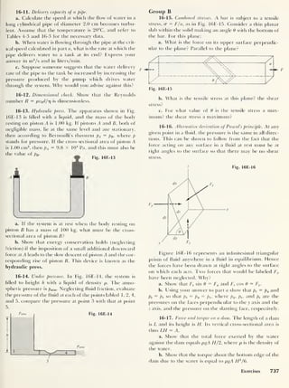 16-11. Delivery capacity of a pipe.
a. Calculate the speed at which the flow of water in a
long cylindrical pipe of diameter 2.0 cm becomes turbu-
lent. Assume that the temperature is 20°C, and refer to
Tables 4-3 and 16-3 for the necessary data.
b. When water is flowing through the pipe at the crit-
ical speed calculated in part a, what is the rate at which the
pipe delivers water to a tank at iis end? Express your
answer in m3
/s and in liters/min.
c. Suppose someone suggests that the water delivery
rate of the pipe to the tank be increased by increasing the
pressure produced by the pump which drives water
through the system. Why would you advise against this?
16-12. Dimensional check. Show that the Reynolds
number R = pv0d/iq is dimensionless.
16-13. Hydraulic press. The apparatus shown in Fig.
16E-13 is filled with a liquid, and the mass of the body
resting on piston A is 1.00 kg. If pistons A and B, both of
negligible mass, lie at the same level and are stationary,
then according to Bernoulli's theorem pA = pB , where p
stands for pressure. If the cross-sectional area of piston A
is 1.00 cm2
,
then pA = 9.8 x 104
Pa, and this must also be
the value of pB .
i
Fig. 16E-13
V J
a. If the system is at rest when the body resting on
piston B has a mass of 100 kg, what must be the cross-
sectional area of piston B't
b. Show that energy conservation holds (neglecting
friction) if the imposition of a small additional downward
force at A leads to the slow descent of piston A and the cor-
responding rise of piston B. This device is known as the
hydraulic press.
16-14. Under pressure. In Fig. 16E-14, the system is
filled to height h with a liquid of density p. The atmo-
spheric pressure is patm . Neglecting fluid friction, evaluate
the pressure of the fluid at each of the points lablecl 1,2,4,
and 5. compare the pressure at point 3 with that at point
5.
Patm
± 1
Patm
3
Fig. 16E-14
Group B
16-15. Combined stresses. A bar is subject to a tensile
stress, cr = F/a, as in Fig. 16E-15. Consider a thin planar
slab within the solid making an angle 0 with the bottom of
the bar. For this plane:
a. What is the force on its upper surface perpendic-
ular to the plane? Parallel to the plane?
b. What is the tensile stress at this plane? the shear
stress?
c. For what value of 0 is the tensile stress a max-
imum? the shear stress a maximum?
16-16. Alternative derivation of Pascal's principle. At any
given point in a fluid, the pressure is the same in all direc-
tions. This can be shown to follow from the fact that the
force acting on any surface in a fluid at rest must be at
right angles to the surface so that there may be no shear
stress.
z Fig. 16E-16
Figure 16E-16 represents an infinitesimal triangular
prism of fluid anywhere in a fluid in equilibrium. Hence
the forces have been drawn at right angles to the surface
on which each acts. Two forces that would be labeled Fx
have been neglected. Why?
a. Show that Fs sin 6 = Fy and Fs cos 0 = Fz .
b. Using your answer to part a show that ps = py and
Ps ~ Pz so that ps = py = pz ,
where py , pz ,
and ps are the
pressures on the faces perpendicular to the y axis and the
z axis, and the pressure on the slanting face, respectively.
16-17. Force and torque on a dam. The length of a dam
is L and its height is H. Its vertical cross-sectional area is
thus LH = A.
a. Show that the total force exerted by the water
against the dam equals pgA H
/
2, where p is the density of
the water.
b. Show i hat the torque about the bottom edge of the
dam due to the water is equal to pgA H2
/6.
Exercises 737
 