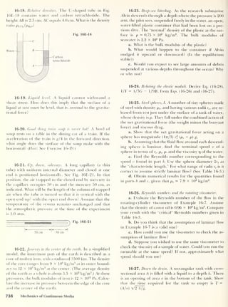 16-18. Relative densities. The U-shaped tube in Fig.
16E-18 contains water and carbon tetrachloride. The
height AB is 2.5 cm; AC equals 4.0 cm. What is the density
ratio Pccij/Pmo?
Carbon
tetrachloride
Fig. 16E-18
16-19. Liquid level. A liquid cannot withstand a
shear stress. How does this imply that the surface of a
liquid at rest must be level, that is, normal to the gi'avita-
tional force?
16-20. Good thing train soup is never hot! A bowl of
soup rests on a table in the dining car of a train. If the
acceleration of the train is g/4 in the forward direction,
what angle does the surface of the soup make with the
horizontal? (Hint: See Exercise 16-19.)
16-21. Up, down, sideways. A long capillary (a thin
tube) with uniform internal diameter and closed at one
end is positioned horizontally. See Fig. 16E-21. In that
position, the air trapped in the closed end by mercury in
the capillary occupies 30 cm and the mercury 50 cm, as
indicated. What will be the length of the column of trapped
air when the tube is turned so that it is vertical with the
open end up? with the open end down? Assume that the
temperature of the system remains unchanged and that
the atmospheric pressure at the time of the experiment
is 1.0 atm.
V
Fig. 16E-21
30 cm
50 cm
16-22. Journey to the center of the earth. In a simplified
model, the innermost part of the earth is described as a
core of molten iron, with a radius of 3500 km. The density
of the core ranges from 9 x 10
3
kg/m3
at its outer bound-
ary to 12 x 10
3
kg/nr3
at the center. (The average density
of the earth as a whole is about 5.5 x I0
3
kg/m3
.) At these
pressures, the bulk modulus of iron is 12 X 10
12
Pa. Calcu-
late the increase in pressure between the edge of the core
and the center of the earth.
16-23. Deep-sea litterbug. As the research submarine
Alvin descends through a depth where the pressure is 200
atm, the pilot sees, suspended freely in the water, an open,
water-filled plastic container that had been lost on a pre-
vious dive. The “normal” density of the plastic at the sur-
face is p = 0.75 x 103
kg/m3
. The bulk modulus of
seawater is 2.2 x 10
9
Pa.
a. What is the bulk modulus of the plastic?
b. What would happen to the container if Alvin
nudged it upward or downward? (Is the equilibrium
stable?)
c. Would you expect to see large amounts of debris
suspended at various depths throughout the ocean? Why
or why not?
16-24. Relating the elastic moduli. Derive Eq. (16-28),
1/F = 1/3G — 1/9B. from Eqs. (16-26) and (16-27).
16-25. Steel spheres, I. A number of tiny spheres made
of steel with density ps , and having various radii rs ,
are re-
leased from rest just under the surface of a tank of water,
whose density is p. They fall under the combined action of
the net gravitational force (the weight minus the buoyant
force) and viscous drag.
a. Show that the net gravitational force acting on a
sphere has magnitude (47r/3) rf (ps — p) g.
b. Assuming that the fluid How around each descend-
ing sphere is laminar, find the terminal speed 8 of a
sphere in terms of rs , ps . p, and the viscosity p of the water.
c. Find the Reynolds number corresponding to the
speed v found in part b. Use the sphere diameter 2rs as
the “characteristic length.” For what range of radii rs is it
correct to assume strictly laminar flow? (See Table 16-3.)
d. Obtain numerical results for the quantities found
in parts b and c, given that ps = 7.9 x 103
kg/m3
.
16-26. Reynolds numbers and the rotating viscometer.
a. Evaluate the Reynolds number of the flow in the
rotating-cylinder viscometer of Example 16-7. Assume
that the density of castor oil is 0.96 x 103
kg/m3
. Compare
your result with the “critical" Reynolds numbers given in
Table 16-3.
b. Do you think that the assumption of laminar flow
in Example 16-7 is a valid one?
c. How could you use the viscometer to check the as-
sumption of laminar flow?
d. Suppose you wished to use the same viscometer to
check the viscosity of a sample of water. Could you run the
turntable at the same speed? If not, approximately what
speed should you use?
16-27. Down the drain. A rectangular tank with cross-
sectional area A is filled with a liquid to a depth h. There
is an opening of area a in the bottom of the tank. Show
that the time required for the tank to empty is T =
(A/a) V2 h/g.
738 Mechanics of Continuous Media
 