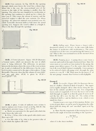 Fig. 16E-30
16- 28. Vena contracta. In Fig. 16E-28, the opening
through which water leaves the vessel has a sharp edge.
When this is the case, the cross-sectional area of the
stream to the right of the opening is smaller than the
opening. The water has not completed its acceleration at
the opening, but continues to speed up for a short dis-
tance past it. This causes the stream to narrow and the
narrowed region is called the vena contracta. For sharp
openings, the observed minimal cross-sectional area for
which Torricelli’s theorem holds is 0.62 times the actual
opening area. Suppose the vessel is filled to a height h.
What is the flux through the opening?
Fig. 16E-28
0.62 A
16- 29. A Venturi flowmeter. Figure 16E-29 illustrates
a Venturi meter, which can measure the rate at which
water is being delivered. The difference in pressure
between the locations where the areas of the cross sections
are A and a is indicated by the difference d in the water
levels in tubes connected to the pipe at these places. Using
Bernoulli’s Theorem, show that the volume of water deliv-
ered iaer__unit__time, dV/dt, is given by dV/dt =
AaV2 gd/(A2 - a
2
).
1
Fig. 16E-29
16- 30. A siphon. A tube of uniform cross section is
used to siphon water from a vessel, as in Fig. 16E-30. The
atmospheric pressure is patm = 1.0 x 10
5
Pa.
a. Derive an expression for the speed with which the
water leaves the tube at B.
b. It h2 = 3.0 m, what is the speed with which water
flows out at B?
c. For this value of h2 , what is the greatest value of
h l
for which the siphon will work?
16- 31 . Falling water. Water leaves a faucet with a
downward velocity of 3.0 m/s. As the water falls below
the faucet, it accelerates with acceleration g. The cross-
sectional area of the water stream leaving the faucet is 1.0
cm2
. What is the cross-sectional area of the stream 0.50 m
below the faucet?
16- 32 . Pumping power. A pump draws water from a
reservoir and sends it through a horizontal hose. Since the
water starts at rest and is set into motion by the pump, the
pump must deliver power P to the water when the flow
rate is d>, even if fluid friction is negligible. A new pump is
to be ordered which will pump water through the same
system at a rate = 20. What must be the power P' of
the new pump? Assume that friction is still negligible.
Group C
16- 33 . Torsionfiber. Figure 16E-33« illustrates the tor-
sion of a hollow cylindrical shell of length L. The upper
end is rigidly clamped. AB is a line drawn along the sur-
face of the cylinder parallel to its axis. Two antiparallel
forces each of magnitude F/2 twist the lower end of the
shell through an angle 6. so that the point B moves to B'
and the line AB is now the line AB'
.
The radius of the
cylindrical shell is r and its thickness is Ar, which is very
much less than r.
Torsion is not a new type of deformation. Rather, it is
a case of pure shear, as can be seen by imagining the cylin-
drical shell slit along AB' and “unrolled” open as in Fig.
16E-33E
a. Show that the magnitude of the twisting force is re-
lated to the angle of torsion according to the equation
2rrr
2
ArG
F ~
z
^
where G is the shear modulus.
Exercises 739
 