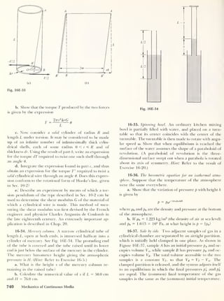 Fig. 16E-33
b. Show that the torque T produced by the two forces
is given by the expression
2vr3
ArG „
T ~
z
6
c. Now consider a solid cylinder of radius R and
length L under torsion. It may be considered to be made
up of an infinite number of infinitesimally thick cylin-
drical shells, each of some radius 0 < r =£ R and of
thickness dr. Using the result of part b, write an expression
for the torque dT required to twist one such shell through
an angle 0.
d. Integrate the expression found in part c, and thus
obtain an expression for the torque T' required to twist a
solid cylindrical wire through an angle 6. Does this expres-
sion conform to the rotational form of Hooke’s law, given
in Sec. 10-2?
e. Describe an experiment by means of which a tor-
sion pendulum of the type described in Sec. 10-2 can be
used to determine the shear modulus G of the material of
which a cylindrical wire is made. This method of mea-
suring the shear modulus was first devised by the French
engineer and physicist Charles Augustin de Coulomb in
the late eighteenth century. An extremely important ap-
plication is described in Chap. 20.
16-34. Mercury column. A narrow cylindrical tube of
length L, open at both ends, is immersed halfway into a
cylinder of mercury. See Fig. 16E-34. The protuding end
of the tube is covered and the tube raised until its lower
end is just below the surface of the mercury in the cylinder.
The mercury barometer height giving the atmospheric
pressure is H. (Hint: Refer to Exercise 16-5.)
a. What is the height x of the mercury column re-
maining in the raised tube?
b. Calculate the numerical value of x if L = 50.0 cm
and H = 76.0 cm.
1
Fig. 16E-34
16-35. Spinning bowl. An ordinary kitchen mixing
bowl is partially filled with water, and placed on a turn-
table so that its center coincides with the center of the
turntable. The turntable is then made to rotate with angu-
lar speed a). Show that when equilibrium is reached the
surface of the water assumes the shape of a paraboloid of
revolution. (A paraboloid of revolution is the three-
dimensional surface swept out when a parabola is rotated
about its axis of symmetry. Hint: Refer to the result of
Exercise 16-20.)
16-36. The barometric equation for an isothermal atmo-
sphere. Suppose that the temperature of the atmosphere
were the same everywhere.
a. Show that the variation of pressure p with height h
is given by
p = p0e~wMah
where p0 and p0 are the density and pressure at the bottom
of the atmosphere.
b. If p0
= 1-223 kg/m3
(the density of air at sea level)
and p0 = 1.013 X 105
Pa, at what height is p = ip0 ?
16-37. Side by side. Two adjacent samples of gas in a
cylindrical chamber are separated by an airtight partition,
which is initially held clamped in one place. As shown in
Figure 16E-37, sample A has an initial pressure pA and oc-
cupies volume VA ,
while sample B has pressure pB and oc-
cupies volume VB . The total volume accessible to the two
samples is a constant Vr,
so that VB = VT — VA . The
clamped partition is released, and the system adjusts itself
to an equilibrium in which the final pressures p'
A and p'
B
are equal. The (common) final temperature of the gas
samples is the same as the (common) initial temperature.
740 Mechanics of Continuous Media
 