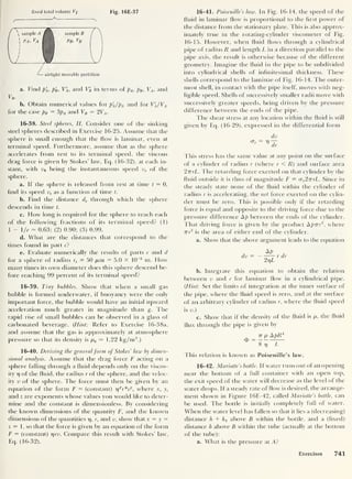 fixed total volume Vp Fig. 16E-37
a. Find p'
A ,
p'
B ,
V'
A ,
and VB in terms of pA , pB ,
VA ,
and
VB .
b. Obtain numerical values for p'
A /pA and for V'
A /VA
for the case pB = 3pA and VB = 2VA .
16-38. Steel spheres, II. Consider one of the sinking
steel spheres described in Exercise 16-25. Assume that the
sphere is small enough that the flow is laminar, even at
terminal speed. Furthermore, assume that as the sphere
accelerates from rest to its terminal speed, the viscous
drag force is given by Stokes’ law, Eq. (16-32), at each in-
stant, with v0 being the instantaneous speed vs of the
sphere.
a. If the sphere is released from rest at time t
= 0,
find its speed vs as a function of time t.
b. Find the distance ds through which the sphere
descends in time t.
c. How long is required for the sphere to reach each
of the following fractions of its terminal speed? (1)
1 - /e = 0.63; (2) 0.90; (3) 0.99.
d. What are the distances that correspond to the
times found in part c?
e. Evaluate numerically the results of parts c and d
for a sphere of radius rs = 50 pan = 5.0 x 10
-5
m. How
many times its own diameter does this sphere descend be-
fore reaching 99 percent of its terminal speed?
16-39. Tiny bubbles. Show that when a small gas
bubble is formed underwater, if buoyancy were the only
important force, the bubble would have an initial upward
acceleration much greater in magnitude than g. The
rapid rise of small bubbles can be observed in a glass of
carbonated beverage. (Hint
:
Refer to Exercise 16-38a,
and assume that the gas is approximately at atmosphere
pressure so that its density is p„ — 1.22 kg/m3
.)
16-40. Deriving the generalform of Stokes’ law by dimen-
sional analysis. Assume that the drag force F acting on a
sphere falling through a fluid depends only on the viscos-
ity r] of the fluid, the radius r of the sphere, and the veloc-
ity v of the sphere. The force must then be given by an
equation of the form F = (constant) 7)
xrvif,
where x, y,
and z are exponents whose values you would like to deter-
mine and the constant is dimensionless. By considering
the known dimensions of the quantity F, and the known
dimensions of the quantities 17, r, and v, show that x = y
=
z = 1 , so that the force is given by an equation of the form
F = (constant) 7yv. Compare this result with Stokes’ law,
Eq. (16-32).
16-41. Poiseuille’s law. In Fig. 16-14, the speed of the
fluid in laminar flow is proportional to the first power of
the distance from the stationary plate. This is also approx-
imately true in the rotating-cylinder viscometer of Fig.
16-15. However, when fluid flows through a cylindrical
pipe of radius R and length Lin a direction parallel to the
pipe axis, the result is otherwise because of the different
geometry. Imagine the fluid in the pipe to be subdivided
into cylindrical shells of infinitesimal thickness. These
shells correspond to the laminae of Fig. 16-14. The outer-
most shell, in contact with the pipe itself, moves with neg-
ligible speed. Shells of successively smaller radii move with
successively greater speeds, being driven by the pressure
difference between the ends of the pipe.
The shear stress at any location within the fluid is still
given by Eq. (16-29), expressed in the differential form
dv
This stress has the same value at any point on the surface
of a cylinder of radius r (where r < R) and surface area
27rrL. The retarding force exerted on that cylinder by the
fluid outside it is thus of magnitude F = crs 2TTrL. Since in
the steady state none of the fluid within the cylinder of
radius r is accelerating, the net force exerted on the cylin-
der must be zero. This is possible only if the retarding
force is equal and opposite to the driving force due to the
pressure difference Ap between the ends of the cylinder.
That driving force is given by the product Apirr2
,
where
rrr
2
is the area of either end of the cylinder.
a. Show that the above argument leads to the equation
dv = — AP
2t)L
r dr
b. Integrate this equation to obtain the relation
between v and r for laminar flow in a cylindrical pipe.
{Hint: Set the limits of integration at the inner surface of
the pipe, where the fluid speed is zero, and at the surface
of an arbitrary cylinder of radius r, where the fluid speed
is v.)
c. Show that if the density of the fluid is p, the fluid
flux through the pipe is given by
77 p ApR*
$ =
8 r] L
fhis relation is known as Poiseuille’s law.
16-42. Mariotte’s bottle. If water runs out of an opening
near the bottom of a full container with an open top,
the exit speed of the water will decrease as the level of the
water drops. If a steady rate of flow is desired, the arrange-
ment shown in Figure 16E-42, called Mariotte’s bottle, can
be used. The bottle is initially completely full of water.
When the water level has fallen so that it lies a (decreasing)
distance h + hi above B within the bottle, and a (fixed)
distance h above B within the tube (actually at the bottom
of the tube):
a. What is the pressure at A?
Exercises 741
 