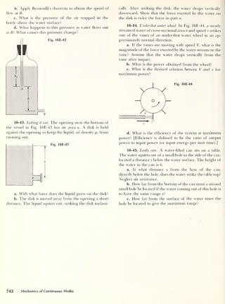 b. Apply Bernoulli’s theorem to obtain the speed of
flow at B.
c. What is the pressure of the air trapped in the
bottle above the water surface?
d. What happens to this pressure as water flows out
at Bit What causes this pressure change?
16-43. Letting it out. The opening near the bottom of
the vessel in Fig. 16E-43 has an area a. A disk is held
against the opening to keep the liquid, of density p, from
running out.
Fig. 16E-43
a. With what force does the liquid press on the disk?
b. The disk is moved away from the opening a short
distance. The liquid squirts out, striking the disk inelasti-
cally. After striking the disk, the water drops vertically
downward. Show that the force exerted by the water on
the disk is twice the force in part a.
16-44. Undershot water wheel. In Fig. 16E-44, a steady
stream of water of cross-sectional area a and speed v strikes
one of the vanes of an undershot water wheel in an ap-
proximately normal direction.
a. If the vanes are moving with speed V, what is the
magnitude of the force exerted by the water stream on the
vane? Assume that the water drops vertically from the
vane after impact.
b. What is the power obtained from the wheel?
c. What is the desired relation betwen V and v for
maximum power?
Fig. 16E-44
d. What is the efficiency of the system at maximum
power? [Efficiency is defined to be the ratio of output
power to input power (or input energy per unit time).]
16-45. Leaky can. A water-filled can sits on a table.
The water squirts out of a small hole in the side of the can,
located a distance y below the water surface. The height of
the water in the can is h.
a. At what distance x from the base of the can,
directly below the hole, does the water strike the table top?
Neglect air resistance.
b. Flow far from the bottom of the can must a second
small hole be located if the water coming out of this hole is
to have the same range x?
c. How far from the surface of the water must the
hole be located to give the maximum range?
742 Mechanics of Continuous Media
 