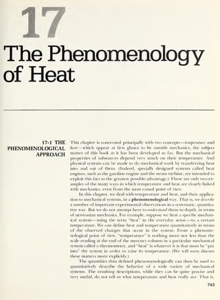 S 7
The Phenomenology
of Heat
17-1 THE
PHENOMENOLOGICAL
APPROACH
This chapter is concerned principally with two concepts —temperature and
heat —which appear at first glance to lie outside mechanics, the subject
matter of this book as it has been developed so far. But the mechanical
properties of substances depend very much on their temperature. And
physical systems can be made to do mechanical work by transferring heat
into and out of them. (Indeed, specially designed systems called heat
engines, such as the gasoline engine and the steam turbine, are intended to
exploit this fact to the greatest possible advantage.) These are onlv two ex-
amples of the many ways in which temperature and heat are closely linked
with mechanics, even from the most casual point of view.
In this chapter, we deal with temperature and heat, and their applica-
tion to mechanical systems, in a phenomenological way. That is, we describe
a number of important experimental observations in a systematic, quantita-
tive way. But we do not attempt here to understand them in depth, in terms
of newtonian mechanics. For example, suppose we heat a specific mechan-
ical system —using the term “heat” in the everyday sense —to a certain
temperature. We can define heat and temperature quantitatively in terms
of the observed changes that occur in the system. From a phenome-
nological point of view, “temperature” is nothing more nor less than the
scale reading at the end of the mercury column in a particular mechanical
system called a thermometer, and “heat” is whatever it is that must be “put
into” the system in order to raise its temperature. (We will soon discuss
these matters more explicitly.)
The quantities thus defined phenomenologically can then be used to
quantitatively describe the behavior of a wide variety of mechanical
systems. The resulting descriptions, while they can be quite precise and
very useful, do not tell us what temperature and heat really are. That is,
743
 