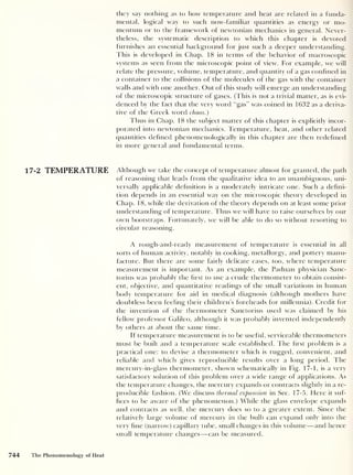 they say nothing as to how temperature and heat are related in a funda-
mental, logical way to such now-familiar quantities as energy or mo-
mentum or to the framework of newtonian mechanics in general. Never-
theless, the systematic description to which this chapter is devoted
furnishes an essential background for just such a deeper understanding.
This is developed in Chap. 18 in terms of the behavior of macroscopic
systems as seen from the microscopic point of view. For example, we will
relate the pressure, volume, temperature, and quantity of a gas confined in
a container to the collisions of the molecules of the gas with the container
walls and with one another. Out of this study will emerge an understanding
of the microscopic structure of gases. (This is not a trivial matter, as is evi-
denced by the fact that the very word “gas” was coined in 1632 as a deriva-
tive of the Greek word chaos.)
Thus in Chap. 18 the subject matter of this chapter is explicitly incor-
porated into newtonian mechanics. Temperature, heat, and other related
quantities defined phenomenologically in this chapter are then redefined
in more general and fundamental terms.
17-2 TEMPERATURE Although we take the concept of temperature almost for granted, the path
of reasoning that leads from the qualitative idea to an unambiguous, uni-
versally applicable definition is a moderately intricate one. Such a defini-
tion depends in an essential way on the microscopic theory developed in
Chap. 18, while the derivation of the theory depends on at least some prior
understanding of temperature. Thus we will have to raise ourselves by our
own bootstraps. Fortunately, we will be able to do so without resorting to
circular reasoning.
A rough-and-ready measurement of temperature is essential in all
sorts of human activity, notably in cooking, metallurgy, and pottery manu-
facture. But there are some fairly delicate cases, too, where temperature
measurement is important. As an example, the Paduan physician Sanc-
torius was probably the first to use a crude thermometer to obtain consist-
ent, objective, and quantitative readings of the small variations in human
body temperature for aid in medical diagnosis (although mothers have
doubtless been feeling their children’s foreheads for millennia). Credit for
the invention of the thermometer Sanctorius used was claimed by his
fellow professor Galileo, although it was probably invented independently
by others at about the same time.
If temperature measurement is to be useful, serviceable thermometers
must be built and a temperature scale established. The first problem is a
practical one: to devise a thermometer which is rugged, convenient, and
reliable and which gives reproducible results over a long period. 1 he
mercury-in-glass thermometer, shown schematically in Fig. 17-1, is a very
satisfactory solution of this problem over a wide range of applications. As
the temperature changes, the mercury expands or contracts slightly in a re-
producible fashion. (We discuss thermal expansion in Sec. 17-5. Here it suf-
fices to be aware of the phenomenon.) While the glass envelope expands
and contracts as well, the mercury does so to a greater extent. Since the
relatively large volume of mercury in the bulb can expand only into the
very fine (narrow) capillary tube, small changes in this volume —and hence
small temperature changes —can be measured.
744 The Phenomenology of Heat
 