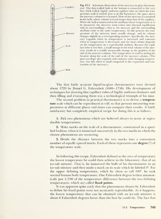 Fig. 17-1 Schematic illustration of the mercury-in-glass thermom-
eter. The thin-walled bulb at the bottom is connected to the very
fine, thick-walled, highly uniform capillary tube on which the tem-
perature scale is etched. Just as in the barometer, the space above
the mercury column is evacuated. Most of the mercury is contained
in the bulb, whose volume is much larger than that of the capillary.
When the bulb is immersed in the medium whose temperature is to
be measured, the mercury soon comes into thermal equilibrium
with its surroundings —that is, the mercury and the surrounding
medium come to the same temperature. In this process, the tem-
perature of the mercury must usually change, and its volume
changes slightly in a corresponding manner. Specifically, the mer-
cury expands when its temperature is increased and contracts
when its temperature is decreased, and the final volume depends
on the temperature in a reproducible fashion. Because the capil-
lary tube is very fine, a small change in the total volume of the mer-
cury results in a readily measurable change in the position of the
end of the mercury column. The temperature is read by noting the
location along the scale of the end of the mercury column. (The
glass envelope also expands and contracts with changing tempera-
ture, but this effect is small compared to the expansion and con-
traction of the mercury.)
The first fairly accurate liquid-in-glass thermometers were devised
about 1720 by Daniel G. Fahrenheit (1686-1736). His development of
techniques for drawing fine capillary tubes of highly uniform diameter and
then filling and evacuating them was a technological triumph of his time.
The second problem in practical thermometry is to devise a tempera-
ture scale which can be reproduced at will, so that persons measuring tem-
peratures at different places and times can compare their results. A fairly
satisfactory but completely empirical recipe for doing this is as follows:
1. Pick two phenomena which are believed always to occur at repro-
ducible temperatures.
2. Make marks on the scale of a thermometer, constructed in a speci-
fied fashion, when it is immersed successively in the two media in which the
chosen phenomena are occurring.
3. Divide the distance between the two marks into a convenient
number of equally spaced marks. Each of these represents one degree (°) of
the temperature scale.
In following this recipe, Fahrenheit defined as the zero of temperature
the lowest temperature he could then achieve in the laboratory, that of an
ice-salt mixture. That is, he immersed the bulb of his thermometer in an
ice-salt mixture and then made a mark on its scale which he labeled 0°. For
the upper defining temperature, which he chose to call 100°, he took
normal human body temperature. One Fahrenheit degree is then automat-
ically just 1/100 of the temperature difference between the two defining
temperatures, which are called fixed points.
It was apparent quite early that the phenomena chosen by Fahrenheit
to define his fixed points were not accurately reproducible. As it happens,
the lowest temperature that can be obtained with an ice-salt mixture is
about 6 Fahrenheit degrees lower than the best he could do. The fact that
17-2 Temperature 745
 