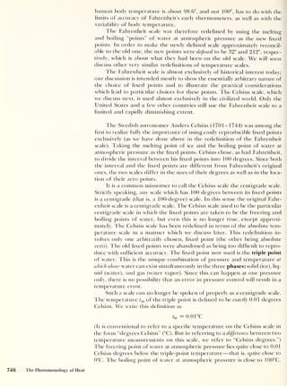 human body temperature is about 98.6°, and not 100°, has to do with the
limits of accuracy of Fahrenheit’s early thermometers, as well as with the
variability of body temperature.
The Fahrenheit scale was therefore redefined by using the melting
and boiling “points” of water at atmospheric pressure as the new fixed
points. In order to make the newly defined scale approximately reconcil-
able to the old one, the new points were defined to be 32° and 212°, respec-
tively, which is about what they had been on the old scale. We will soon
discuss other very similar redefinitions of temperature scales.
I he Fahrenheit scale is almost exclusively of historical interest today;
our discussion is intended mostly to show the essentially arbitrary nature of
the choice of fixed points and to illustrate the practical considerations
which lead to particular choices for these points. The Celsius scale, which
we discuss next, is used almost exclusively in the civilized world. Only the
United States and a few other countries still use the Fahrenheit scale to a
limited and rapidly diminishing extent.
The Swedish astronomer Anders Celsius (1701-1744) was among the
first to realize fully the importance of using easily reproducible fixed points
exclusively (as we have done above in the redefinition of the Fahrenheit
scale). Taking the melting point of ice and the boiling point of water at
atmospheric pressure as the fixed points, Celsius chose, as had Fahrenheit,
to divide the interval between his fixed points into 100 degrees. Since both
the interval and the fixed points are different from Fahrenheit’s original
ones, the two scales differ in the sizes of their degrees as well as in the loca-
tion of their zero points.
It is a common misnomer to call the Celsius scale the centigrade scale.
Strictly speaking, any scale which has 100 degrees between its fixed points
is a centigrade (that is, a 100-degree) scale. In this sense the original Fahr-
enheit scale is a centigrade scale. The Celsius scale used to be the particular
centigrade scale in which the fixed points are taken to be the freezing and
boiling points of water, but even this is no longer true, except approxi-
mately. The Celsius scale has been redefined in terms of the absolute tem-
perature scale in a manner which we discuss later. This redefinition in-
volves only one arbitrarily chosen, fixed point (the other being absolute
zero). The old fixed points were abandoned as being too difficult to repro-
duce with sufficient accuracy. The fixed point now used is the triple point
of water. This is the unique combination of pressure and temperature at
which alone water can exist simultaneously in the three phases: solid (ice), liq-
uid (water), and gas (water vapor). Since this can happen at one pressure
only, there is no possibility that an error in pressure control will result in a
temperature error.
Such a scale can no longer be spoken of properly as a centigrade scale.
The temperature t tp of the triple point is defined to be exactly 0.01 degrees
Celsius. We write this definition as
*t P = 0.0 1°C
(It is conventional to refer to a specific temperature on the Celsius scale in
the form “degrees Celsius” (°C). But in referring to a difference between two
temperature measurements on this scale, we refer to “Celsius degrees.”)
The freezing point of water at atmospheric pressure lies quite close to 0.01
Celsius degrees below the triple-point temperature —that is, quite close to
0°C. The boiling point of water at atmospheric pressure is close to 100°C,
746 The Phenomenology of Heat
 