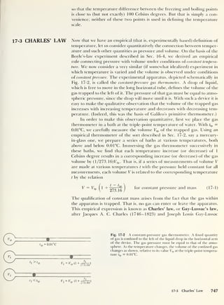 so that the temperature difference between the freezing and boiling points
is close to (but not exactly) 100 Celsius degrees. But that is simply a con-
venience; neither of these two points is used in defining the temperature
scale.
17-3 CHARLES’ LAW Now that we have an empirical (that is, experimentally based) definition of
temperature, let us consider quantitatively the connection between temper-
ature and such other quantities as pressure and volume. On the basis of the
Boyle’s-law experiment described in Sec. 16-4, we derived an empirical
rule connecting pressure with volume under conditions of constant tempera-
ture. We now consider a very similar (if somewhat idealized) experiment in
which temperature is varied and the volume is observed under conditions
of constant pressure. The experimental apparatus, depicted schematically in
Fig. 17-2, is called the constant-pressure gas thermometer. A drop of liquid,
which is free to move in the long horizontal tube, defines the volume of the
gas trapped to the left of it. The pressure of that gas must be equal to atmo-
spheric pressure, since the chop will move until it is. With such a device it is
easy to make the qualitative observation that the volume of the trapped gas
increases with increasing temperature and decreases with decreasing tem-
perature. (Indeed, this was the basis of Galileo's primitive thermometer.)
In order to make this observation quantitative, hrst we place the gas
thermometer in a bath at the triple-point temperature of water. With <t P =
0.01°C, we carefully measure the volume Ttp of the trapped gas. Using an
empirical thermometer of the sort described in Sec. 17-2, say a mercury-
in-glass one, we prepare a series of baths at various temperatures, both
above and below 0.0 1°C. Immersing the gas thermometer successively in
these baths, we find that each temperature increase (or decrease) of 1
Celsius degree results in a corresponding increase (or decrease) of the gas
volume by ( 1/273. 16)Vtp . That is. if a series of measurements of volume V
are made at various temperatures t with the pressure held constant for all
measurements, each volume V is related to the corresponding temperature
t by the relation
V = Utp ^1 + )
f°r constant pressure and mass (17-1)
The qualification of constant mass arises from the fact that the gas within
the apparatus is trapped. That is, no gas can enter or leave the apparatus.
This empirical expression is known as Charles’ law, or Gay-Lussac’s law,
after Jacques A. C. Charles (1746-1823) and Joseph Louis Gay-Lussac
t
t p
= 0.01 °c
t, > t.
tp
dp 6 +
273.1
6
)
Fig. 17-2 A constant-pressure gas thermometer. A fixed quantity
of gas is confined to the left of the liquid drop in the horizontal arm
of the device. The gas pressure must be equal to that of the atmo-
sphere. As the temperature changes, the volume of the confined gas
changes as shown, relative to its value Ttp at the triple-point tempera-
ture f,
p = 0.0 1°C.
h 0 ,
Vxv 0 +
273.16
17-3 Charles' Law 747
 