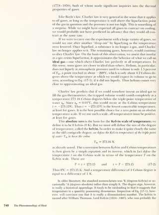 (1778-1850), both of whom made significant inquiries into the thermal
properties of gases.
Like Boyle’s law, Charles' law is very general in the sense that it applies
to all gases, as long as the temperature is well above the liquefaction point
of the gas in question and the pressure is not too high. This is something of
a surprise. While we might have expected all gases to contract on cooling,
we would probably not have predicted in advance that they would all con-
tract at the same rate.
If we were to carry out the experiment with a large variety of gases, we
would see one after another “drop out” by liquefying as the temperature
were lowered. Once liquefied, a substance is no longer a gas, and Charles’
law no longer applies to it. The remaining gases, however, would continue
to obey Charles’ law. On the basis of this observation, we assert that insofar
as a gas resists liquefaction, it approximates the behavior of what we call an
ideal gas —one which obeys Charles’ law perfectly at all temperatures. In
this sense, some gases are closer to ideal than others. Helium, in particular,
does not liquefy at atmospheric pressure until its volume is only 1.5 percent
of Tt p< a point reached at about — 269°C, which is only about 4.2 Celsius de-
grees above the temperature at which we would expect its volume to go to
zero, according to Eq. (17-1), if it did not liquefy. Thus helium comes very
close to approximating an ideal gas.
Charles’ law predicts that if we could somehow invent an ideal gas to
fill the gas thermometer, the trapped volume would vanish completely at a
temperature 273.16 Celsius degrees below the triple-point temperature of
water tip . Since D> = 0.0 1°C, this would occur at the Celsius temperature
t = — 273.15°C. Thus t = — 273.15°C is the lowest conceivable temperature,
at least for gases. It is the best possible choice for a zero point on an absolute
temperature scale. If we use such a scale, all temperatures must be positive,
at least for gases.
This absolute zero is the basis for the Kelvin scale of temperature; we
define it to be 0 kelvin (0 K). But we must still define the size of the degree
of temperature, called the kelvin. In order to make it quite closely the same
as the old centigrade degree, we define the Kelvin temperature of the triple point
of water Ttp to have the value
Dp = 273.16 K
as already noted. The conversion between Kelvin and Celsius temperatures
is then given by a simple equation and its inverse, which in fact define the
temperature t on the Celsius scale in terms of the temperature T on the
Kelvin scale. These are
T = t + 273.15 and t = T - 273.15 (17-2)
Thus 0°C = 273.15 K. And a temperature difference of 1 Celsius degree is
equal to a difference of 1 K.
In older literature, the standard nomenclature was °K (degrees Kelvin) or oc-
casionally °A (degrees absolute) rather than simply K. The degree sign, however,
is really a historical appendage. It tends to be misleading in that it suggests that
temperature is a quantity possessing dimensions. Inspection of Eq. (17-1), how-
ever, will convince you that it is really a dimensionless number. The kelvin is
named after William Thomson, Lord Kelvin (1824-1907), who was probably the
748 The Phenomenology of Heat
 