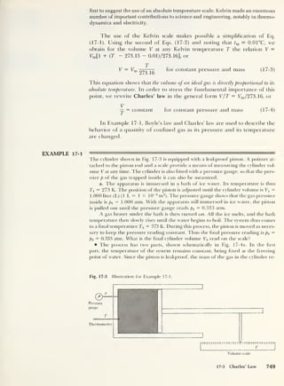 first to suggest the use of an absolute temperature scale. Kelvin made an enormous
number of important contributions to science and engineering, notably in thermo-
dynamics and electricity.
The use of the Kelvin scale makes possible a simplification of Eq.
(17-1). Using the second of Eqs. (17-2) and noting that i tp = 0.01°C, we
obtain for the volume V at any Kelvin temperature T the relation V =
Vtp[l + (T — 273.15 - 0.01)/273.16], or
T
V = Ttp
— for constant pressure and mass (17-3)
This equation shows that the volume of an ideal gas is directly proportional to its
absolute temperature. In order to stress the fundamental importance of this
point, we rewrite Charles’ law in the general form V/T = Ttp/273.16, or
V
— = constant for constant pressure and mass (17-4)
In Example 17-1, Boyle’s law and Charles’ law are used to describe the
behavior of a quantity of confined gas as its pressure and its temperature
are changed.
EXAMPLE 17-1 ———
^
The cylinder shown in Fig. 17-3 is equipped with a leakproof piston. A pointer at-
tached to the piston rod and a scale provide a means of measuring the cylinder vol-
ume V at any time. The cylinder is also fitted with a pressure gauge, so that the pres-
sure p of the gas trapped inside it can also be measured.
a. The apparatus is immersed in a bath of ice water. Its temperature is thus
7 = 273 K. The position of the piston is adjusted until the cylinder volume is V1 =
1.000 liter (L) (1 L = 1 X 10~3
m3
). The pressure gauge shows that the gas pressure
inside is px = 1.000 atm. With the apparatus still immersed in ice water, the piston
is pulled out until the pressure gauge reads p2 — 0.333 atm.
A gas heater under the bath is then turned on. All the ice melts, and the bath
temperature then slowly rises until the water begins to boil. The system thus comes
to a final temperature T3 = 373 K. During this process, the piston is moved as neces-
sary to keep the pressure reading constant. Thus the final pressure reading is p3 =
p2 = 0.333 atm. What is the final cylinder volume V3 read on the scale?
The process has two parts, shown schematically in Fig. 17-4a. In the first
part, the temperature of the system remains constant, being fixed at the freezing
point of water. Since the piston is leakproof, the mass of the gas in the cylinder re-
Fig. 17-3 Illustration for Example 17-1.
I I I I II I
II I I I II I I I
Y I II I I I I II I r I TTT
V
Volume scale
17-3 Charles' Law 749
 
