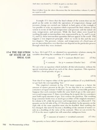 And since you found V3 = 4. 10 L in part a, you have also
Vi = 4.10 L
Does it follow from the above discussion that the intermediate volumes V2 and V2
are equal as well?
Example 17-1 shows that the final volume of the system does not de-
pend on the order in which the operations of temperature change and
pressure change are carried out. Indeed, in both parts of the example it
was possible to write an ecpiation which expressed the final volume of the
system in terms of the final temperature and pressure and the initial vol-
ume, temperature, and pressure. While the final values were found by
working through an intermediate state represented by p2 ,
V2 ,
and T2 (or p2 ,
V2 ,
and T2 ), those intermediate quantities did not appear in the result. This
suggests a very important principle, which we verify in this and the next
two chapters: The pressure, volume, and temperature of a fixed mass of
gas are interrelated in a way that does not depend on the particular process
through which they were attained.
17-4 THE EQUATION
OF STATE OF AN
IDEAL GAS
In Secs. 16-4 and 17-3, we obtained two quantitative relations among the
variables describing the condition of a fixed quantity of gas:
pV = constant for T = constant (Boyle’s law) (l7-8a)
V
— = constant for p — constant (Charles’ law) (17-86)
We can write an equation which includes all this information, without the
special restrictions placed on each of the above equations. This equation,
valid for a fixed quantity of gas, is
pV
— = constant ( 1 / -9)
Note that if we impose either of the special conditions (T or p held fixed),
we get back the corresponding “law.”
lire empirical constant in Eq. (17-9) must contain as a factor the
amount of matter present in the gas. To see that this is so, consider two
containers of equal volume V which are separated by a removable partition.
Suppose that each container holds the same kind of gas at the same pres-
sure p and temperature T. Since everything else is equal, the two containers
must hold equal amounts of gas. Now remove the partition. The resulting
large container holds twice as much gas as either of the original containers.
Its volume is 2V, while the pressure and temperature are still p and T. The
quantity on the left side of Eq. (17-9) is thus doubled. So the quantity on the
right side of the same equation must also be doubled. Since nothing else
has changed, this must be because a doubling of the amount of matter re-
sults in a doubling of the value of the constant. Thus we can rewrite Eq.
(17-9) in the more explicit but still somewhat ambiguous form
pV
— = (amount of matter) x (residual constant) (17- 10a)
The quantity we have called “amount of matter” can be expressed as a mass,
752 The Phenomenology of Heat
 