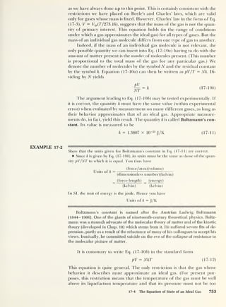 as we have always done up to this point. This is certainly consistent with the
restrictions we have placed on Boyle’s and Charles’ laws, which are valid
only for gases whose mass is fixed. However, Charles’ law in the form of Eq.
(17-3), V = Vtp (7’/273.16), suggests that the mass of the gas is not the quan-
tity of primary interest. This equation holds (in the range of conditions
under which a gas approximates the ideal gas) for all types of gases. But the
mass of an individual gas molecule differs from one type of gas to another.
Indeed, if the mass of an individual gas molecule is not relevant, the
only possible quantity we can insert into Eq. (17- 10a) having to do with the
amount of matter present is the number of molecules present. (This number
is proportional to the total mass of the gas for any particular gas.) We
denote the number of molecules by the symbol N and the residual constant
by the symbol k. Equation (17- 10a) can then be written as pV/T = Nk. Di-
viding by N yields
pv
Jjf
= k (17-10/d
The argument leading to Eq. (17-10/0 may be tested experimentally. If
it is correct, the quantity k must have the same value (within experimental
error) when evaluated by measurement on many different gases, as long as
their behavior approximates that of an ideal gas. Appropriate measure-
ments do, in fact, yield this result. The quantity k is called Boltzmann’s con-
stant. Its value is measured to be
k = 1.3807 x 10“23
J/K (17-11)
EXAMPLE 17-2
Show that the units given for Boltzmann’s constant in Eq. (17-11) are correct.
Since k is given by Eq. (17-10/0, its units must be the same as those of the quan-
tity pV/NT to which it is equal. You thus have
(force/area)(voIume)
Units of k = — :
— ——
—
(dimensionless n umber) (kelvin)
(force-length) _ (energy)
(kelvin) (kelvin)
In SI, the unit of energy is the joule. Hence you have
Units of k — J/K
Boltzmann’s constant is named after the Austrian Ludwig Boltzmann
(1844-1906). One of the giants of nineteenth-century theoretical physics, Boltz-
mann was a staunch advocate of the molecular theory of matter and of the kinetic
theory (developed in Chap. 18) which stems from it. He suffered severe fits of de-
pression, partly as a result of the reluctance of many of his colleagues to accept his
views. Ironically, he committed suicide on the eve of the collapse of resistance to
the molecular picture of matter.
It is customary to write Ecp (17-10b) in the standard form
pV = NkT (17-12)
This equation is quite general. The only restriction is that the gas whose
behavior it describes must approximate an ideal gas. (For present pur-
poses, this restriction means that the temperature of the gas must be well
above its liquefaction temperature and that its pressure must not be too
17-4 The Equation of State of an Ideal Gas 753
 