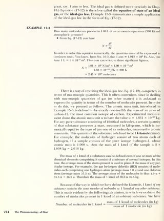 great, say, 1 atm or less. The ideal gas is defined more precisely in Chap.
18.) Equation (17-12) is therefore called the equation of state of an ideal
gas, or the ideal-gas law. Example 17-3 demonstrates a simple application
of the ideal-gas law in the form of Eq. (17-12).
EXAMPLE 17-3 ———
—
How many molecules are present in 1.00 L of air at room temperature (300 K) and
atmospheric pressure?
From Eq. (17-12) you have
In order to solve this equation numerically, the quantities must all be expressed in
consistent units. You know, from Sec. 16-3, that 1 atm = 1.013 x 10
5
Pa. Also, you
have 1 L = 1 X 10
-3
m3
. Thus you can write, to three significant figures,
1.01 x 105
N/m2
x 1.00 x 10“3
m3
A “
1.38 x 10“23
J/K x 300 K
= 2.45 x 10
22
molecules
There is a way of rewriting the ideal-gas law, Eq. (17-12), completely in
terms of macroscopic quantities. This is often convenient, since in dealing
with macroscopic quantities of gas (or other matter) it is awkward to
express the quantity in terms of the number of molecules present. In order
to do this, we proceed as follows. The atomic mass unit, introduced in
Example 15-6, is defined to be exactly one-twelfth the mass of an atom of
carbon- 12, the most common isotope of carbon. Experimental measure-
ment shows the atomic mass unit u to have the value u = 1.661 x 10
-27
kg.
For any pure substance consisting of identical molecules, a certain quantity
of that substance possesses a mass, measured in kilograms, which is nu-
merically equal to the mass of any one of its molecules, measured in atomic
mass units. This quantity of the substance is defined to be 1 kilomole (kmol).
For example, the molecules of hydrogen consist of two atoms each of
hydrogen. If a sample consists of the pure isotope hydrogen- 1, whose
atomic mass is 1.008 u, then the mass of 1 kmol of the sample is 2 x
1 .008 kg = 2.016 kg.
The mass of 1 kmol of a substance can be defined even if one or more of the
chemical elements comprising it consist of a mixture of several isotopes. In this
case, the average mass of the atoms present is used in place of the mass of any par-
ticular isotope. For example, the gas hydrogen chloride (HCl) consists of mole-
cules each comprising one hydrogen atom (average mass 1.0 u) and one chlorine
atom (average mass 35.5 u). The average mass of the molecules is thus 1.0 u +
35.5 u = 36.5 u. Therefore the mass of 1 kmol of HCl is 36.5 kg.
Because of the way in which we have defined the kilomole, 1 kmol of any
substance contains the same number of molecules as 1 kmol of any other substance.
This is made evident by the following calculation, in which we evaluate the
number of molecules present in 1 kmol of an arbitrary substance. We have
mass of 1 kmol of molecules (in kg)
Number of molecules in 1 kmol = ttt: ; ;
— —;
—r
mass of 1 molecule (in kg)
754 The Phenomenology of Heat
 