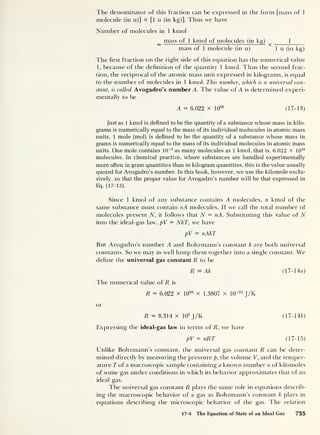 The denominator of this fraction can be expressed in the form [mass of 1
molecule (in u)] x [1 u (in kg)]. Thus we have
Number of molecules in 1 kmol
_ mass of 1 kmol of molecules (in kg) 1
mass of 1 molecule (in u) 1 u (in kg)
The first fraction on the right side of this equation has the numerical value
1, because of the definition of the quantity 1 kmol. Thus the second frac-
tion, the reciprocal of the atomic mass unit expressed in kilograms, is equal
to the number of molecules in 1 kmol. This number, which is a universal con-
stant, is called Avogadro’s number A. The value of A is determined experi-
mentally to be
A = 6.022 x 10
26
(17-13)
Just as 1 kmol is defined to be the quantity of a substance whose mass in kilo-
grams is numerically equal to the mass of its individual molecules in atomic mass
units, 1 mole (mol) is defined to be the quantity of a substance whose mass in
grams is numerically equal to the mass of its individual molecules in atomic mass
units. One mole contains 10~3
as many molecules as 1 kmol, that is, 6.022 x 1023
molecules. In chemical practice, where substances are handled experimentally
more often in gram quantities than in kilogram quantities, this is the value usually
quoted for Avogadro’s number. In this book, however, we use the kilomole exclu-
sively, so that the proper value for Avogadro’s number will be that expressed in
Eq. (
17- 13 ).
Since 1 kmol of any substance contains A molecules, n kmol of the
same substance must contain nA molecules. If we call the total number of
molecules present N, it follows that N = nA. Substituting this value of N
into the ideal-gas law, pV = NkT, we have
pV = nAkT
But Avogadro’s number A and Boltzmann’s constant k are both universal
constants. So we may as well lump them together into a single constant. We
define the universal gas constant R to be
R = Ak (17-1 4zz)
The numerical value of R is
R = 6.022 x 10
26
x 1.3807 x 10"23
J/K
or
R = 8.314 x 10
3
J/K (17-14b)
Expressing the ideal-gas law in terms of R, we have
pV = nRT (17-15)
Unlike Boltzmann’s constant, the universal gas constant R can be deter-
mined directly by measuring the pressure p, the volume V, and the temper-
ature T of a macroscopic sample containing a known number n of kilomoles
of some gas under conditions in which its behavior approximates that of an
ideal gas.
The universal gas constant R plays the same role in equations describ-
ing the macroscopic behavior of a gas as Boltzmann’s constant k plays in
equations describing the microscopic behavior of the gas. The relation
17-4 The Equation of State of an Ideal Gas 755
 