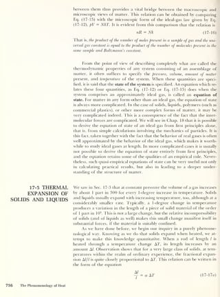 between them thus provides a vital bridge between the macroscopic and
microscopic views of matter. This relation can be obtained by comparing
Eq. (17-15) with the microscopic form of the ideal-gas law given by Eq.
(17-12), pV = NkT. It is evident from this comparison that the relation is
nR = Nk (17-16)
That is, the product of the number of moles present in a sample of gas and the uni-
versal gas constant is equal to the product of the number of molecules present in the
same sample and Boltzmann s constant.
From the point of view of describing completely what are called the
thermodynamic properties of any system consisting of an assemblage of
matter, it often suffices to specify the pressure, volume, amount of matter
present, and temperature of the system. When these quantities are speci-
fied, it is said that the state of the system is specified. An equation which re-
lates these four quantities, as Eq. (17-12) or Eq. (17-15) does when the
system comprises an approximately ideal gas, is called an equation of
state. For matter in any form other than an ideal gas, the equation of state
is always more complicated. In the case of solids, liquids, polymers (such as
commercial plastics), or other more complex forms of matter, it may be
very complicated indeed. This is a consequence of the fact that the inter-
molecular forces are complicated. We will see in Chap. 18 that it is possible
to derive the equation of state of an ideal gas from first principles alone,
that is, from simple calculations involving the mechanics of particles. It is
this fact, taken together with the fact that the behavior of real gases is often
well approximated by the behavior of the ideal gas, which makes it worth-
while to study ideal gases at length. In more complicated cases it is usually
not possible to derive the equation of state entirely from first principles,
and the equation retains some of the qualities of an empirical rule. Never-
theless, such quasi-empirical equations of state can be very useful not only
in calculating practical results, but also in leading to a deeper under-
standing of the structure of matter.
17-5 THERMAL
EXPANSION OF
SOLIDS AND LIQUIDS
We saw in Sec. 17-3 that at constant pressure the volume of a gas increases
by about 1 part in 300 for every 1 -degree increase in temperature. Solids
and liquids usually expand with increasing temperature, too, although at a
considerably smaller rate. Typically, a 1-degree change in temperature
produces a variation in the length of a piece of solid material of the order
of 1 part in 105
. This is not a large change, but the relative incompressibility
of solids (and of liquids as well) makes this small change manifest itself in
substantial forces, if the material is suitably confined.
As we have done before, we begin our inquiry in a purely phenome-
nological way. Knowing as we do that solids expand when heated, we at-
tempt to make this knowledge quantitative. When a rod of length l is
heated through a temperature change AT, its length increases by an
amount A/. Observation shows that for a very large class of solids, at tem-
peratures within the realm of ordinary experience, the fractional expan-
sion A/// is quite closely proportional to AT. This relation can be written in
the form of the equation
756 The Phenomenology of Heat
A/
-r = a AT (17-17a)
 