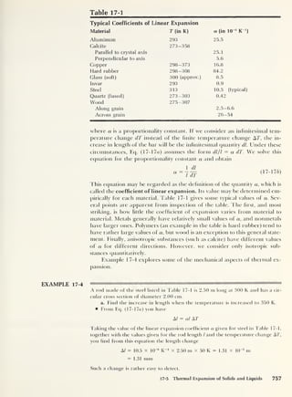 Table 17-1
Typical Coefficients of Linear Expansion
Material T (in K) a (in 10 6
K ')
Aluminum 293 25.5
Calcite 273-358
Parallel to crystal axis 25.1
Perpendicular to axis 5.6
Copper 298-373 16.8
Hard rubber 298-308 84.2
Glass (soft) 300 (approx.) 8.5
Invar 293 0.9
Steel 313 10.5 (typical)
Quartz (fused) 273-303 0.42
Wood 275-307
Along grain 2. 5-6.6
Across grain 26-54
where a is a proportionality constant. If we consider an infinitesimal tem-
perature change dT instead of the finite temperature change AT, the in-
crease in length of the bar will be the infinitesimal quantity dl. Under these
circumstances, Eq. (17- 17a) assumes the form dl/l — a dT. We solve this
equation for the proportionality constant a and obtain
a= ldT
(I 7- ! 7 b)
This equation may be regarded as the definition of the quantity a, which is
called the coefficient of linear expansion. Its value may be determined em-
pirically for each material. Table 17-1 gives some typical values of a. Sev-
eral points are apparent from inspection of the table. The first, and most
striking, is how little the coefficient of expansion varies from material to
material. Metals generally have relatively small values of a, and nonmetals
have larger ones. Polymers (an example in the table is hard rubber) tend to
have rather large values of a, but wood is an exception to this general state-
ment. Finally, anisotropic substances (such as calcite) have different values
of a for different directions. However, we consider only isotropic sub-
stances quantitatively.
Example 17-4 explores some of the mechanical aspects of thermal ex-
pansion.
A rod made of the steel listed in Table 17-1 is 2.50 m long at 300 K and has a cir-
cular cross section of diameter 2.00 cm.
a. Find the increase in length when the temperature is increased to 350 K.
From Eq. (17-1 7« )
you have
A/ = al AT
Taking the value of the linear expansion coefficient a given for steel in Table 17-1,
together with the values given for the rod length l and the temperature change AT,
you find from this equation the length change
Al = 10.5 x 10~6
K_1
x 2.50 m X 50 K = 1.31 x lO^3
m
= 1.31 mm
Such a change is rather easy to detect.
17-5 Thermal Expansion of Solids and Liquids 757
 