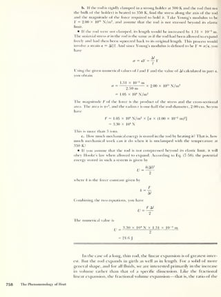 b. If the rod is rigidly clamped in a strong holder at 300 K and the rod (but not
the bulk of the holder) is heated to 350 K, find the stress along the axis of the rod
and the magnitude of the force required to hold it. Take Young’s modulus to be
Y = 2.00 x 10“ N/m2
,
and assume that the rod is not stressed beyond its elastic
limit.
If the rod were not clamped, its length would be increased by 1.31 x 10
-3
m.
The uniaxial stress rr in the rod is the same as if the rod had been allowed to expand
freely and had then been squeezed back to its original length. This process would
involve a strain e = A///. And since Young’s modulus is defined to be Y = cr/e, you
have
A/
a = eY = — Y
Using the given numerical values of / and Y and the value of A/ calculated in part a,
you obtain
1.31 X 10'3
m
a = x 2.00 x 10
11
N/m2
2.50 nr
= 1.05 x 10
8
N/m2
The magnitude F of the force is the product of the stress and the cross-sectional
area. The area is 7rr
2
, and the radius r is one-half the rod diameter, 2.00 cm. So you
have
F = 1.05 x 10
8
N/m2
x [> x (1.00 x 10~2
m)2
]
= 3.30 x 10
4
N
This is more than 3 tons.
c. How much mechanical energy is stored in the rod by heating it? That is, how
much mechanical work can it do when it is unclampecl with the temperature at
350 K?
If you assume that the rod is not compressed beyond its elastic limit, it will
obey Hooke’s law when allowed to expand. According to Eq. (7-58), the potential
energy stored in such a system is given by
U =
k(Al)
2
where k is the force constant given by
F
Combining the two equations, you have
U
F A/
I he numerical value is
U = 3.30 x 10 4
N x 1.31 x 10“3
m
= 21.6
In the case of a long, thin rod, the linear expansion is of greatest inter-
est. But the rod expands in girth as well as in length. For a solid of more
general shape, and for all fluids, we are interested primarily in the increase
in volume rather than that of a specific dimension. Like the fractional
linear expansion, the fractional volume expansion —that is, the ratio of the
758 The Phenomenology of Heat
 