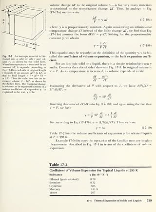 Fig. 17-5 An isotropic material is fab-
ricated into a cube of side l and vol-
ume l
3
, as shown by the solid lines.
When its temperature is increased by an
amount AT, it expands. According to
Eq. (17- 17a), each side of original length
l expands by an amount A/ = la AT, so
that its hnal length is l + Al = 1(1 +
a AT). Thus the cube now has an in-
creased volume (Z + Al)3
, as shown by
the dashed lines. The fractional change
in volume can be expressed in terms of a
volume coefficient of expansion y. As
explained in the text, y = 3a.
volume change AV to the original volume V—is for very many materials
proportional to the temperature change AT. Thus, in analogy to Eq.
(17- 17a) we can write
AV
V
= y AT (17- 18a)
where y is a proportionality constant. Again considering an infinitesimal
temperature change dT instead of the finite change AT, we find that Eq.
(17- 18a) assumes the form dV/V — y dT. Solving for the proportionality
constant y, we obtain
1 dV
7 ~VdT (17-18b)
I his equation may be regarded as the definition of the quantity y, which is
called the coefficient of volume expansion, or the bulk expansion coeffi-
cient.
For an isotropic solid or a liquid, there is a simple relation between y
and a. Consider the cube of side / shown in Fig. 17-5. Its original volume is
V = l
3
. As its temperature is increased, its volume expands at a rate
dV_
= d(T)
dT dT
Evaluating the derivative of /
3
with respect to T, we have d(l
3
)/dT =
3 T dl/dT, or
dV I 2 Ji
dT dT
Inserting this value of dV/dT into Eq. (17-1 8b) and again using the fact that
V = l
3
,
we have
y = — 3/
2 —
y j
3
* 1
dT
3
1 dl
l dT
But according to Eq. (17-176), a = (1 /l)(dl/dT). Thus we have
y
= 3a (17-19)
Table 17-2 lists the volume coefficients of expansion y for selected liquids
at T = 293 K.
Example 17-5 discusses the operation of the familiar mercury-in-glass
thermometer described in Fig. 17-1 in terms of the coefficient of volume
expansion.
Table 17-2
Coefficient of Volume Expansion for Typical Liquids at 293 K
Substance y (in 10
-6
K ')
Ethanol (grain alcohol) 1120
Bromine 1132
Glycerine 505
Mercury 181.9
Water 207
17-5 Thermal Expansion of Solids and Liquids 759
 