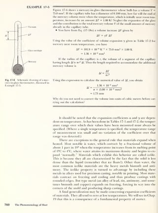 EXAMPLE 17-5
Vacuum
AV
Glass envelope
Mercury
Figure 17-6 shows a mercury-in-glass thermometer whose bulb has a volume V =
75.0 mm3
. If the capillary tube has a diameter of 0.100 mm, how far will the end of
the mercury column move when the temperature, which is initially near room tem-
perature, increases by an amount AT = 1.00 K? Neglect the expansion of the glass
and the contribution to the total mercury volume V of the small amount of mercury
already in the capillary tube.
You have from Eq. (17- 18a) a volume increase AV given by
AV = yV AT
Using the value of the coefficient of volume expansion y given in Table 17-2 for
mercury near room temperature, you have
AT = 181.9 x 10-6
R-1
x 75.0 mm3
x 1.00 K
= 1.36 x 10-2
mm3
If the radius of the capillary is r, the volume of a segment of the capillary
having length Al is vr2
A!. Thus the length required to accommodate the additional
mercury volume is
Fig. 17-6 Schematic drawing of a mer- Using this expression to calculate the numerical value of Al, you obtain
cury-in-glass thermometer, discussed in
Example 17-5.
^ 1.36 X 10
-2
mm3
A/ ~~
7T x (5.00 x 10
-2
mm)2
= 1.73 mm
Why do you not need to convert the volume into units of cubic meters before car-
rying out the calculation?
It should be noted that the expansion coefficients a and y are depen-
dent on temperature. As has been done in Tables 1 7-1 and 1 7-2, the temper-
ature range over which their values have been measured must always be
specified. (Where a single temperature is specified, the temperature range
of measurement was small and no variation of the coefficient over that
range was detected.)
There are exceptions to the general rule that materials expand when
heated. Most notable is water, which contracts by a fractional volume of
about 1 part in 104
when the temperature increases from its melting point
of 0°C to 4°C, where water attains its maximum density and begins to ex-
pand “normally.” Materials which exhibit this behavior are called icelike.
I bis is because they all are characterized by the fact that the solid is less
dense than the liquid (remember that ice floats!). Other than water, the
most common icelike materials are the heavy metals bismuth and anti-
mony. The icelike property is turned to advantage by including these
metals in alloys used for precision casting, notably in printing. Most mate-
rials contract on freezing and cooling and thus produce castings with
rounded edges. But type metal (an alloy of lead, tin, antimony, and some-
times bismuth and copper) expands on freezing, forcing its way into the
corners of the mold and producing sharp castings.
A final generalization may be made concerning expansion coefficients
of materials. They all tend to zero at low temperatures. We will see in Chap.
19 that this is a consequence of a fundamental property of matter.
760 The Phenomenology of Heat
 
