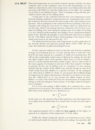 17-6 HEAT Heat and temperature are very closely related concepts, and they are often
confused. Part of this confusion arises from the nomenclature we use,
which we inherit from a day when temperature as an independent idea did
not exist at all. When we raise the temperature of an object, for example,
we say that we are making it hotter. There is nothing wrong with that, pro-
vided we know what we are talking about.
A large part of the confusion between heat and temperature comes
from the intimate qualitative connection between “putting heat into” an ob-
ject (whatever that may mean in the microscopic sense) and raising its tem-
perature. This is analogous to the connection between putting water into a
container and raising its water level, two things which are related but are
not the same. Indeed, the analogy between raising the water level in a con-
tainer by adding water and raising the temperature of an object by heating
it, is very useful in understanding what happens from a phenomenological
point of view. But like all analogies, it must ultimately fail when it is pushed
too far. This failure and the deeper understanding of the nature of heat
which arises from it are discussed in Sec. 17-7.
The distinction between heat and temperature was hrst made clear by
the Scottish chemist and physician Joseph Black (1728-1799). We now
make that distinction in phenomenological terms.
It takes a greater volume of water to raise the water level in a container
of large cross-sectional area by a certain amount than to raise the water
level by the same amount in a container of small cross-sectional area. We
will use this commonplace observation to illustrate by analogy the fact that
one object requires more of the quantity called “heat” to raise its tempera-
ture by a certain amount than does another object. That is, what is true of
the water capacity of containers is also true of the “heat capacity” of objects
in general. In the case of adding water to containers, we can measure
directly both the volume of the added water and the change in water level
which results from this addition in a specific container. In the analogous
case, where heat is “added” to a body, we can measure the resulting change
in temperature by using a thermometer. But there is no direct way to mea-
sure the “added heat” as we can measure the added volume of water.
Rather, we must work backward from the measurement of temperature
change to infer the change in “heat content” of an object when its tempera-
ture is changed.
Let us carry the analogy a little farther. If a container has a cross-
sectional area a(y) at level y, the volume of additional water A V required to
fill it from some initial level yt
to a final level yf is
In the same way, the amount of heat AH required to raise the temperature
of an object from an initial value 7j- to a final value Tf is given by the expres-
sion
AH = J
Tf
C(T) dT (17-20)
The empirical quantity C(T) is called the heat capacity of the object. In
general, it is a function of the temperature T of the object.
Unlike the volume change AU and the cross-sectional area a(y), which
we understand outside the context of the water analogy, the quantities AH
17-6 Heat 761
 