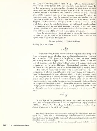 and C(T) have meaning only in terms of Eq. (17-20). At this point, there-
fore, we can define AH and C(T) only relative to some standard object. To
do this, we return to the water analogy. Suppose for some reason we could
not measure the volume of a quantity of water directly, but only the water
levels in a series of containers. We could still calibrate the cross-sectional
areas of the containers in terms of one standard container. We might, for
example, siphon water from the standard container into another arbitrary
container until the water levels were the same and water ceased to flow.
Suppose that the water-level change Ay in the arbitrary container and the
level change Ays in the standard container are sufficiently small that both
cross-sectional areas are essentially constant. We define “1 area unit” to be
the cross-sectional area of the standard container. In terms of this unit, the
cross-sectional area of the arbitrary container is a area units.
Since the increase in the volume of water in one of the containers must
be equal to the decrease in the volume of water in the other, we can
equate their magnitudes. This gives us
(a area units) Ay = (1 area unit) Ays
Solving for a, we obtain
a =
Ay»
Ay
In the case of heat, there is an operation analogous to siphoning water
from a container having a higher water level to another container having a
lower water level. This operation is the placing in close contact of two ob-
jects having different temperatures. The temperature of the “hotter” ob-
ject will decrease, and that of the “colder” object will increase until their
temperatures are the same. (If the two objects are both quantities of water,
for example, this operation can be accomplished simply by mixing them.)
The standard “container” is taken to be 1 kg of water at 15°C. (This
temperature is chosen in part because of its convenience and in part be-
cause the heat capacity of water changes relatively slowly with temperature
at this temperature.) In analogy with the equation displayed immediately
above, which gives the value of the cross-sectional area a of an arbitrary
container relative to a standard container, the heat capacity C of an object in
the temperature range close to 15°C is found by measuring its temperature
change AT and the temperature change ATS of 1 kg of water when the two
are brought into close contact until their temperatures are the same. We
have
r _ ATs
AT
In the light of the preceding discussion, we can define “quantity of
heat." The quantity of heat required to raise the temperature of 1 kg of waterfrom
14.5°C to 15.5°C is called a kilocalorie (kcal). It is sometimes also called a large
Calorie (Cal) —this is the dietician’s calorie.
The above definition of the kilocalorie is no longer the primary one. You will
see in Sec. 17-7 that heat is a form of energy, and the kilocalorie is therefore de-
fined in terms of the joule. But for this purely phenomenological discussion, the
definition above is adequate.
Another unit frequently used is the calorie, or small calorie (cal). Its value is
762 The Phenomenology of Heat
 