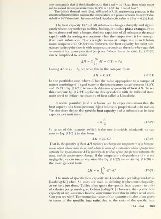 one-thousandth that of the kilocalorie, so that 1 cal = 10
-3
kcal. How much water
can be raised in temperature from 14.5°C to 15.5°C by 1 cal of heat?
The British thermal unit (Btu], still used in U.S. engineering practice, is the
amount of heat required to raise the temperature of 1 pound of water from 63° Fahr-
enheit to 64° Fahrenheit. In terms of the kilocalorie, its value is 1 Btu — 0.252 kcal.
The heat capacity C(T) of all substances changes abruptly and signifi-
cantly when they undergo melting, boiling, or similar phase changes. Even
in the absence of such changes, the heat capacities of all substances decrease
rapidly with decreasing temperature when the temperature is low enough.
(For most substances, “low enough” means at temperatures well below
room temperature.) Otherwise, however, the heat capacity for most sub-
stances varies quite slowly with temperature and can therefore be regarded
as constant for many practical purposes. When this is the case, Eq. (17-20)
can be simplified to obtain
[
Tf
AH = C dT — C(Tf - T,)
Jti
Calling AT = T{
— Tu we write this in the compact form
AH = C AT (17-21)
In the particular case where C has the value appropriate to a sample of
matter consisting of 1 kg of water in the temperature range between 14.5°C
and 15.5°C, Eq. (17-21) becomes the definition ofi quantity of heat AH. To see
this, compare Eq. (17-21) applied to this special case with the italicized state-
ment used to define the quantity of heat called a kilocalorie.
It seems plausible (and it is borne out by experimentation) that the
beat capacity of a homogeneous object is directly proportional to its mass m.
We therefore define the specific heat capacity c of a substance as its heat
capacity per unit mass:
c (17-22)
In terms of this quantity (which is the one invariably tabulated) we can
rewrite Eq. (17-21) in the form
AH — cm AT (17-23)
That is, the quantity of heat AH required to change the temperature ofi a homoge-
neous object whose mass is m, and which is made of a substance whose specific heat
capacity is c, by an amount AT is given by the product of the specific heat capacity, the
mass, and the temperature change. If the temperature dependence of c is not
negligible, we can use an equation like Eq. (17-22) to rewrite Eq. (17-20) in
the more general form
f
T
f
AH — m c(T) dT (17-24)
JTf
The units of specific heat capacity are kilocalories per kilogram-kelvin
[kcal/(kg-K)] when SI units are used in defining it phenomenologically,
as we have just clone. Tables often quote the specific heat capacity in units
of calories per grant-degree Celsius [cal/(g-°C]. However, the specific heat
capacity of any substance has the same numerical value in either set of units.
Can yon see why? The numerical value of the quantity c is also often given
in terms of the specific heat ratio, that is, the ratio of the specific heat
17-6 Heat 763
 